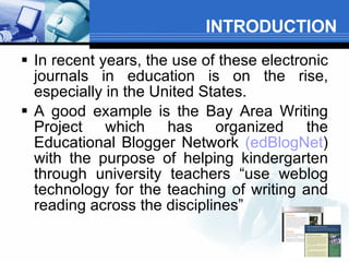 INTRODUCTION In recent years, the use of these electronic journals in education is on the rise, especially in the United States.    A good example is the Bay Area Writing Project which has organized the Educational Blogger Network  (edBlogNet ) with the purpose of helping kindergarten through university teachers “use weblog technology for the teaching of writing and reading across the disciplines” 