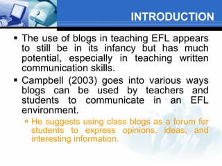 INTRODUCTION The use of blogs in teaching EFL appears to still be in its infancy but has much potential, especially in teaching written communication skills.   Campbell (2003) goes into various ways blogs can be used by teachers and students to communicate in an EFL environment.   He suggests using class blogs as a forum for students to express opinions, ideas, and interesting information.  