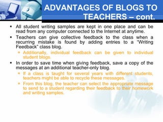 ADVANTAGES OF BLOGS TO TEACHERS – cont.  All student writing samples are kept in one place and can be read from any computer connected to the Internet at anytime.  Teachers can give collective feedback to the class when a recurring mistake is found by adding entries to a “Writing Feedback” class blog.   Additionally, individual feedback can be given to individual student blogs.     In order to save time when giving feedback, save a copy of the messages at an additional teacher-only blog.   If a class is taught for several years with different students, teachers might be able to recycle these messages.  From this blog, the teacher can select the appropriate message to send to a student regarding their feedback to their homework and writing samples.  