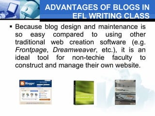 ADVANTAGES OF BLOGS IN EFL WRITING CLASS Because blog design and maintenance is so easy compared to using other traditional web creation software (e.g.  Frontpage ,  Dreamweaver , etc.), it is an ideal tool for non-techie faculty to construct and manage their own website.  