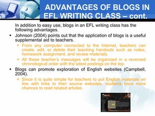 ADVANTAGES OF BLOGS IN EFL WRITING CLASS – cont.  In addition to easy use, blogs in an EFL writing class has the following advantages.  Johnson (2004) points out that the application of blogs is a useful supplemental aid to teachers.  From any computer connected to the Internet, teachers can create, edit, or delete their teaching handouts such as notes, homework assignment, and review materials.  All these teacher’s messages will be organized in a reversed chronological order with the latest postings on the top.  Blogs can promote exploration of English websites (Campbell, 2004).  Since it is quite simple for teachers to put English materials on line with links to their source websites, students have more chances to read related articles.  