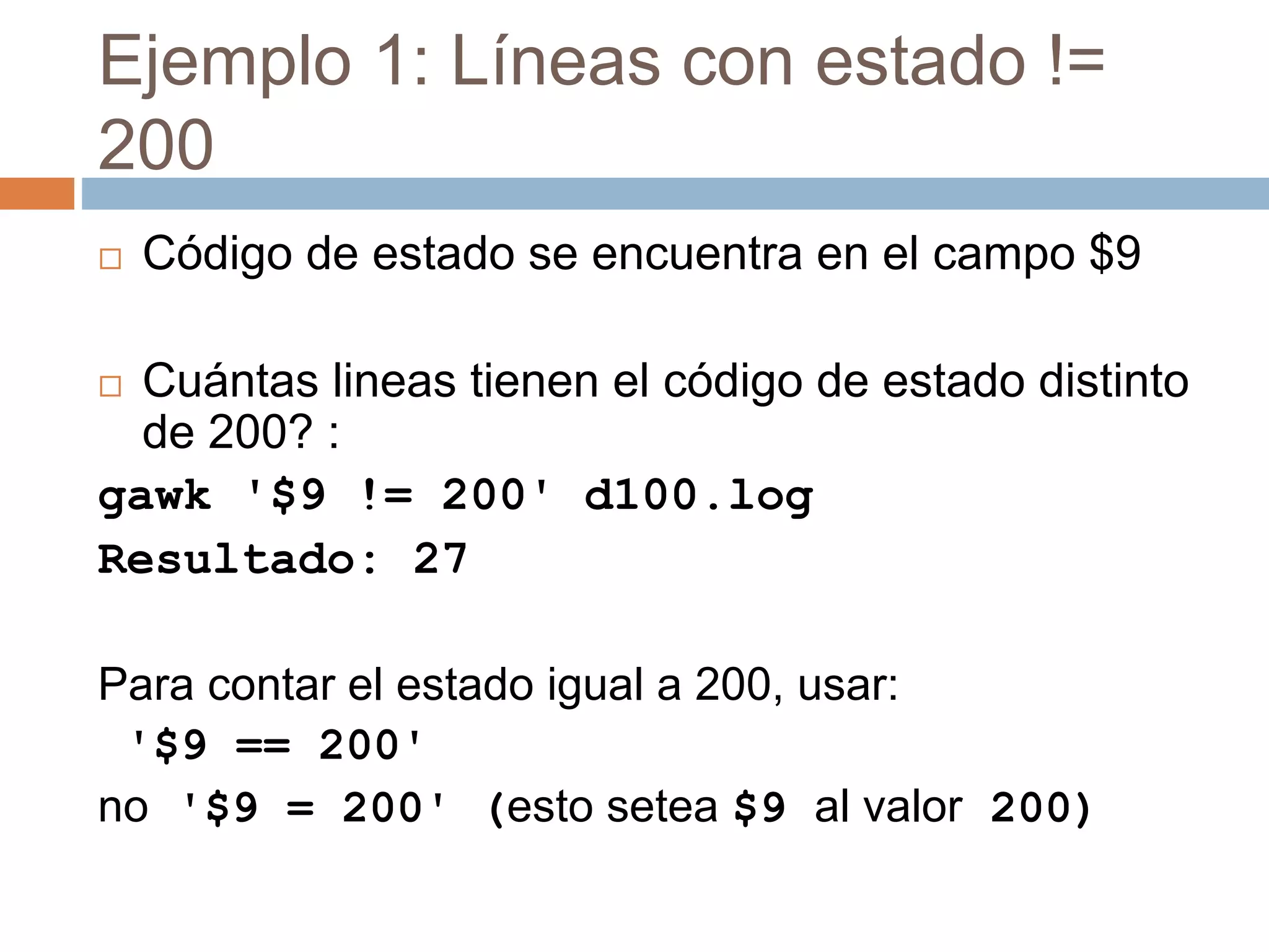 Ejemplo 1: Líneas con estado !=
200
 Código de estado se encuentra en el campo $9
 Cuántas lineas tienen el código de estado distinto
de 200? :
gawk '$9 != 200' d100.log
Resultado: 27
Para contar el estado igual a 200, usar:
'$9 == 200'
no '$9 = 200' (esto setea $9 al valor 200)
 