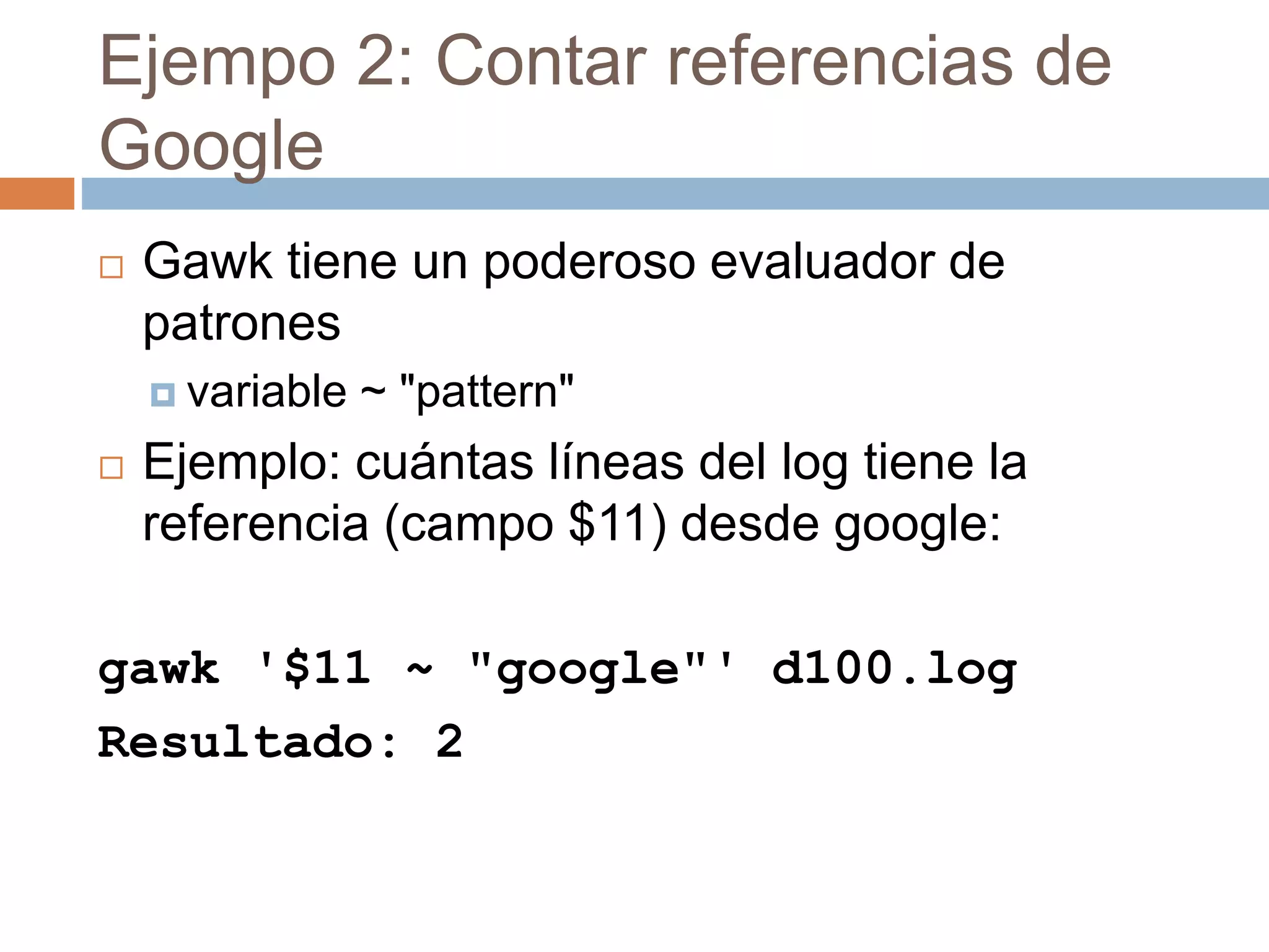 Ejempo 2: Contar referencias de
Google
 Gawk tiene un poderoso evaluador de
patrones
 variable ~ "pattern"
 Ejemplo: cuántas líneas del log tiene la
referencia (campo $11) desde google:
gawk '$11 ~ "google"' d100.log
Resultado: 2
 