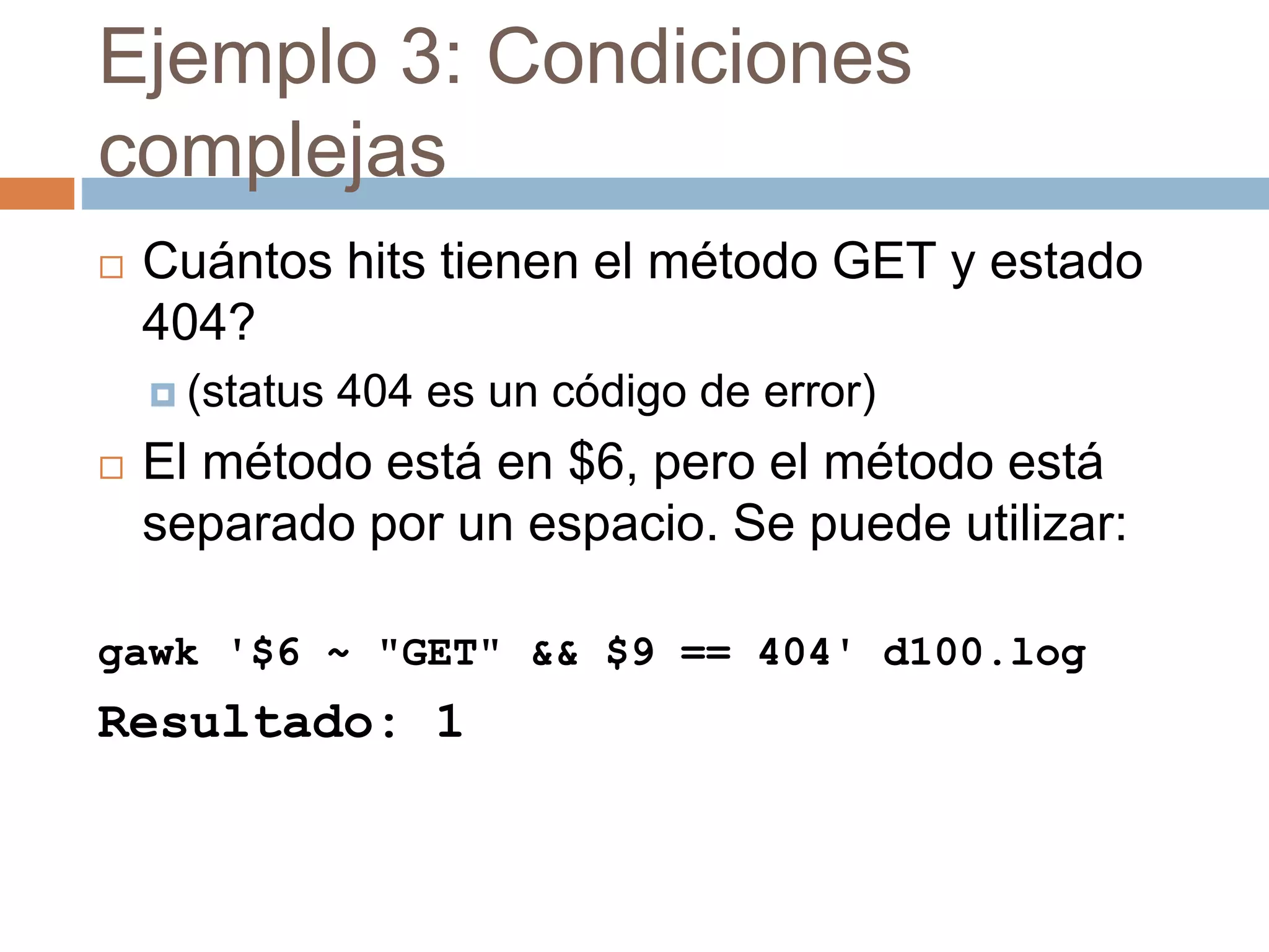 Ejemplo 3: Condiciones
complejas
 Cuántos hits tienen el método GET y estado
404?
 (status 404 es un código de error)
 El método está en $6, pero el método está
separado por un espacio. Se puede utilizar:
gawk '$6 ~ "GET" && $9 == 404' d100.log
Resultado: 1
 