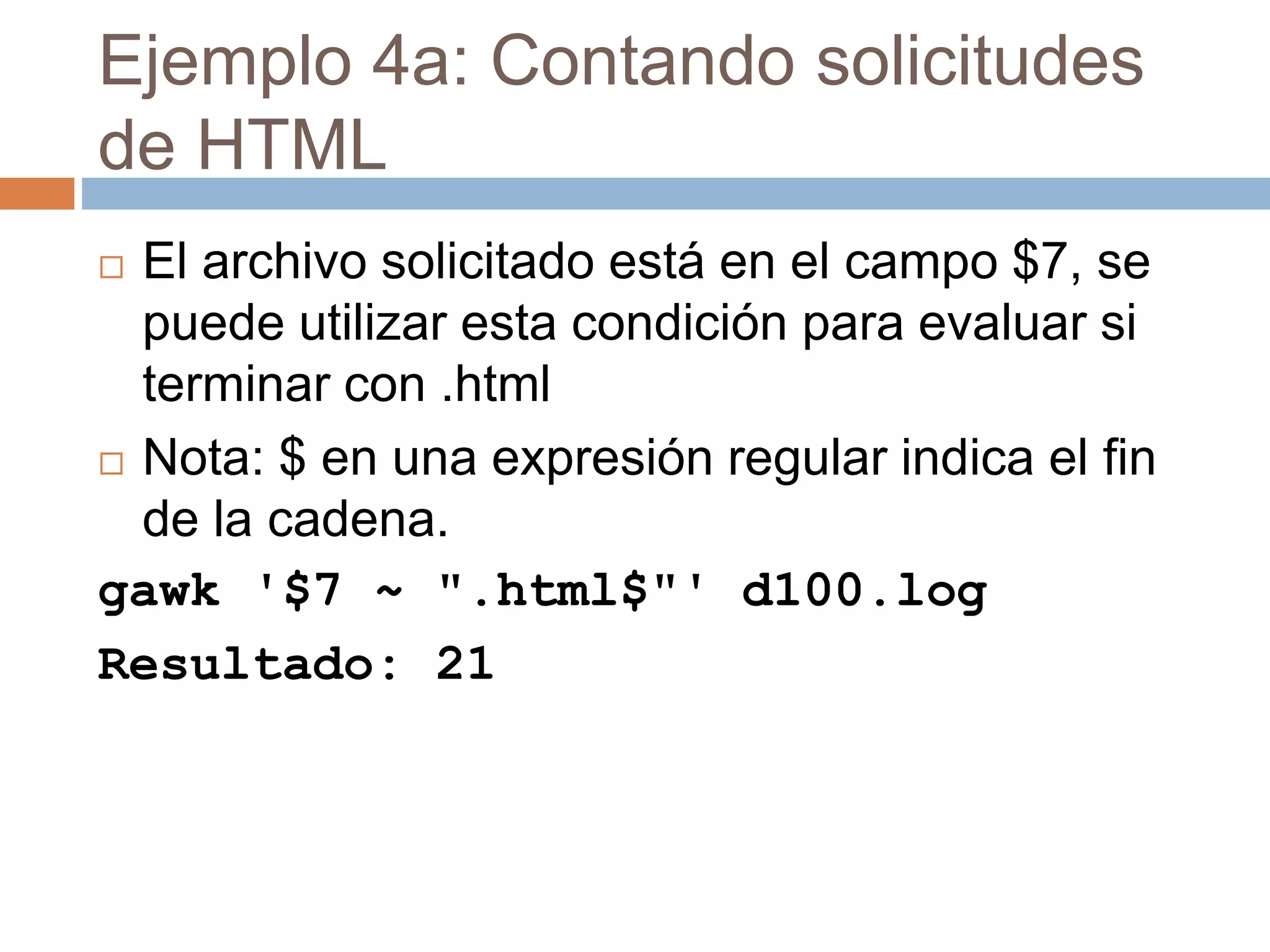Ejemplo 4a: Contando solicitudes
de HTML
 El archivo solicitado está en el campo $7, se
puede utilizar esta condición para evaluar si
terminar con .html
 Nota: $ en una expresión regular indica el fin
de la cadena.
gawk '$7 ~ ".html$"' d100.log
Resultado: 21
 