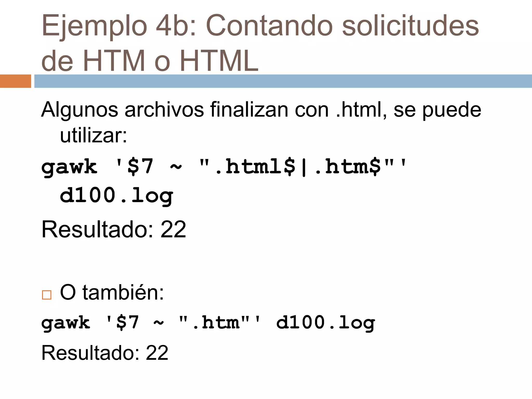 Ejemplo 4b: Contando solicitudes
de HTM o HTML
Algunos archivos finalizan con .html, se puede
utilizar:
gawk '$7 ~ ".html$|.htm$"'
d100.log
Resultado: 22
 O también:
gawk '$7 ~ ".htm"' d100.log
Resultado: 22
 