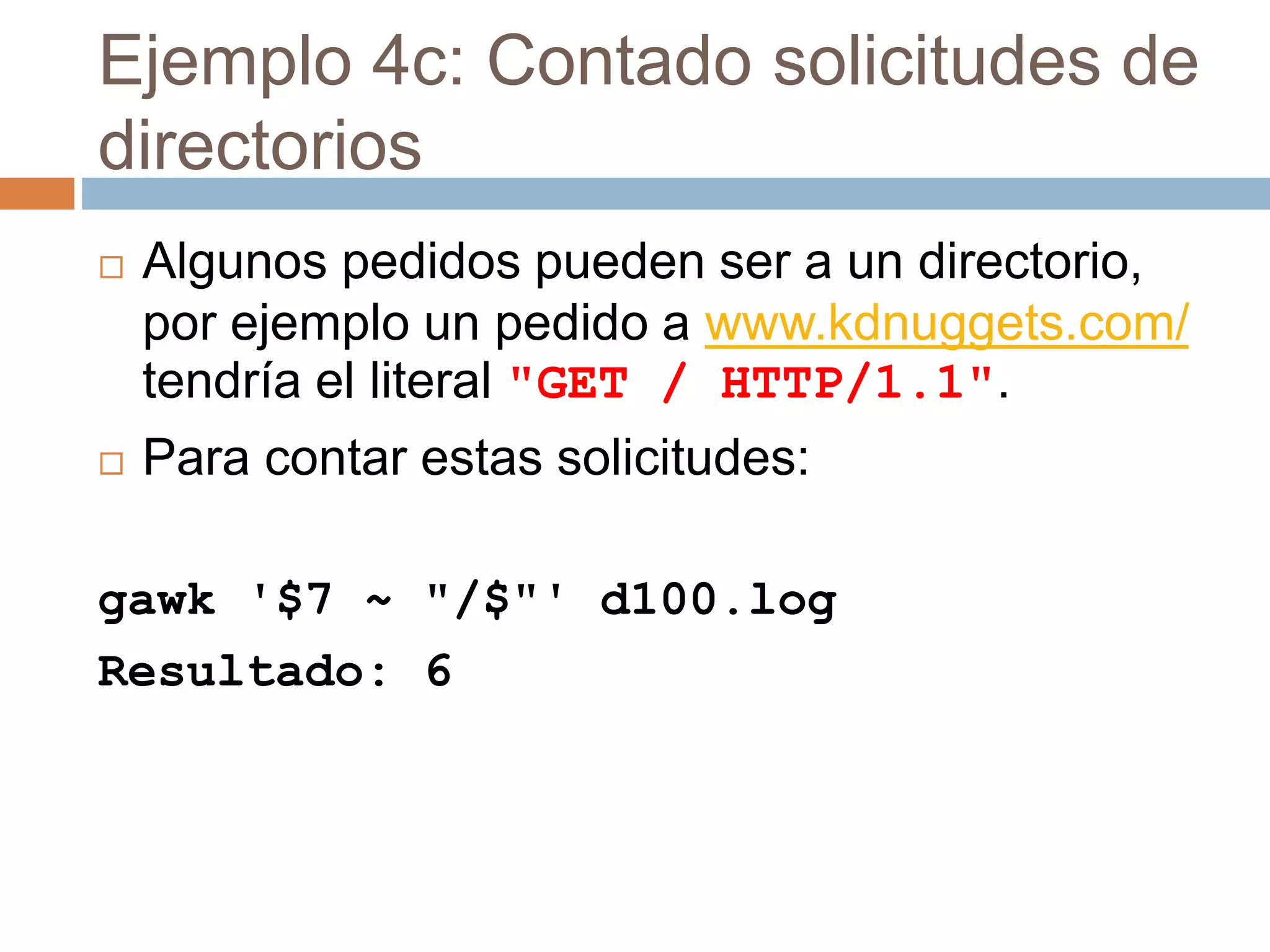 Ejemplo 4c: Contado solicitudes de
directorios
 Algunos pedidos pueden ser a un directorio,
por ejemplo un pedido a www.kdnuggets.com/
tendría el literal "GET / HTTP/1.1".
 Para contar estas solicitudes:
gawk '$7 ~ "/$"' d100.log
Resultado: 6
 