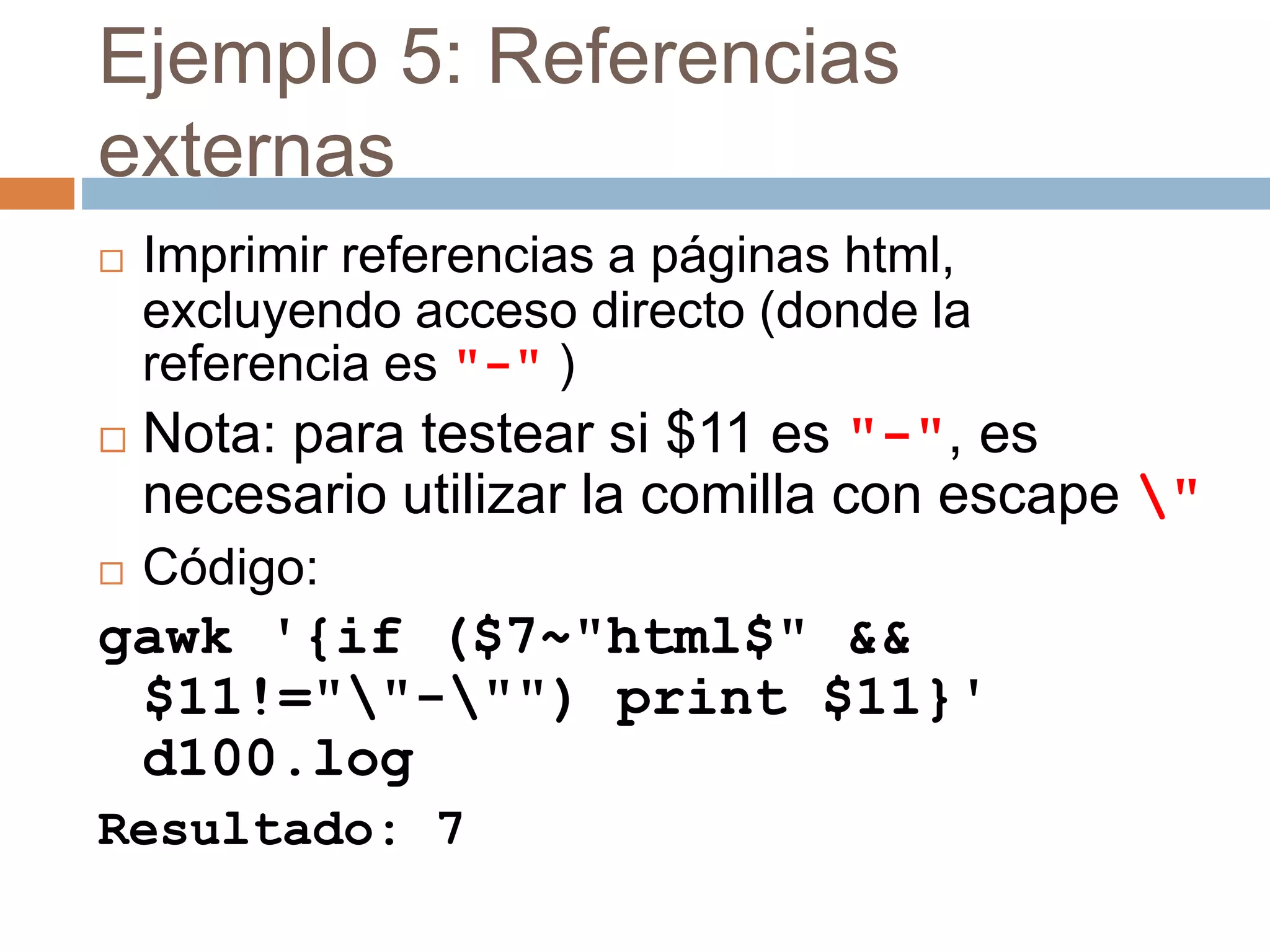 Ejemplo 5: Referencias
externas
 Imprimir referencias a páginas html,
excluyendo acceso directo (donde la
referencia es "-" )
 Nota: para testear si $11 es "-", es
necesario utilizar la comilla con escape "
 Código:
gawk '{if ($7~"html$" &&
$11!=""-"") print $11}'
d100.log
Resultado: 7
 