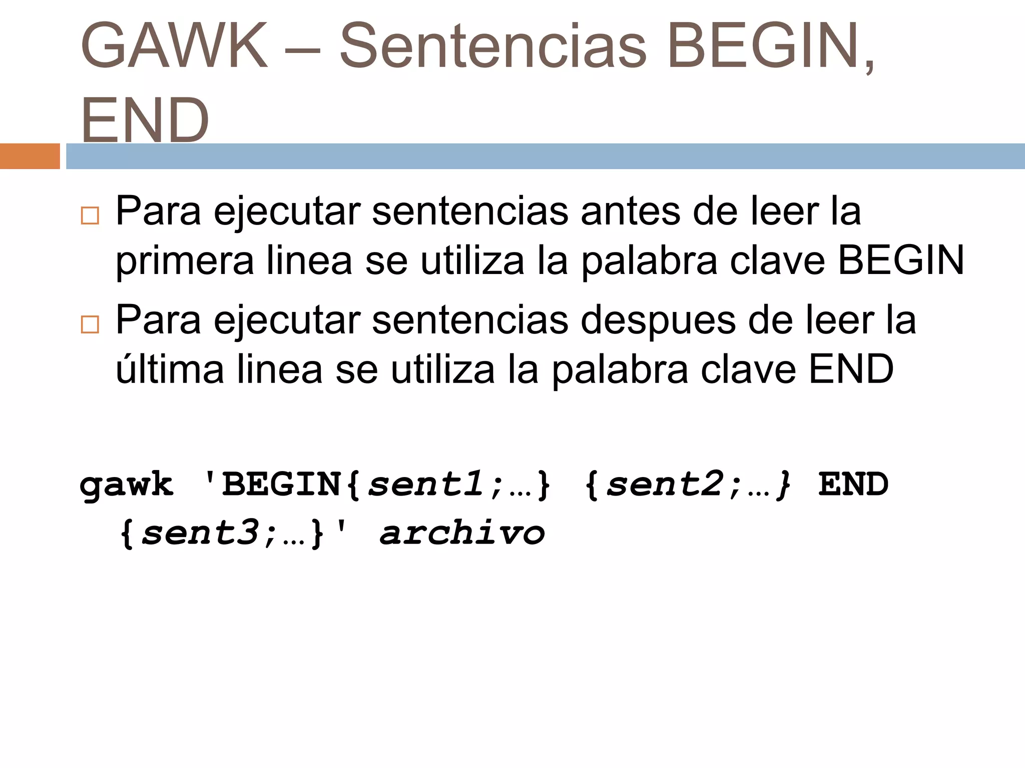 GAWK – Sentencias BEGIN,
END
 Para ejecutar sentencias antes de leer la
primera linea se utiliza la palabra clave BEGIN
 Para ejecutar sentencias despues de leer la
última linea se utiliza la palabra clave END
gawk 'BEGIN{sent1;…} {sent2;…} END
{sent3;…}' archivo
 