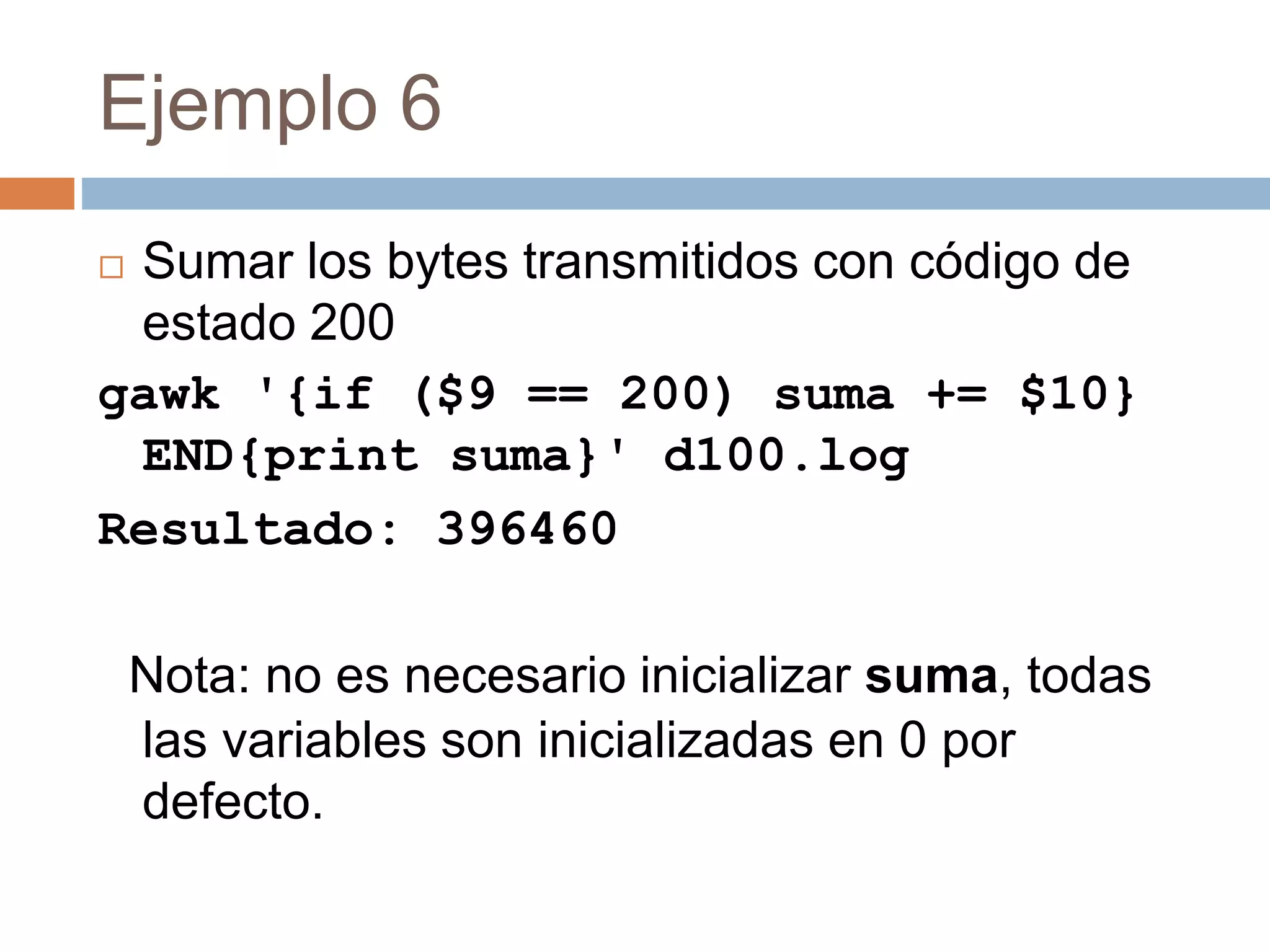 Ejemplo 6
 Sumar los bytes transmitidos con código de
estado 200
gawk '{if ($9 == 200) suma += $10}
END{print suma}' d100.log
Resultado: 396460
Nota: no es necesario inicializar suma, todas
las variables son inicializadas en 0 por
defecto.
 