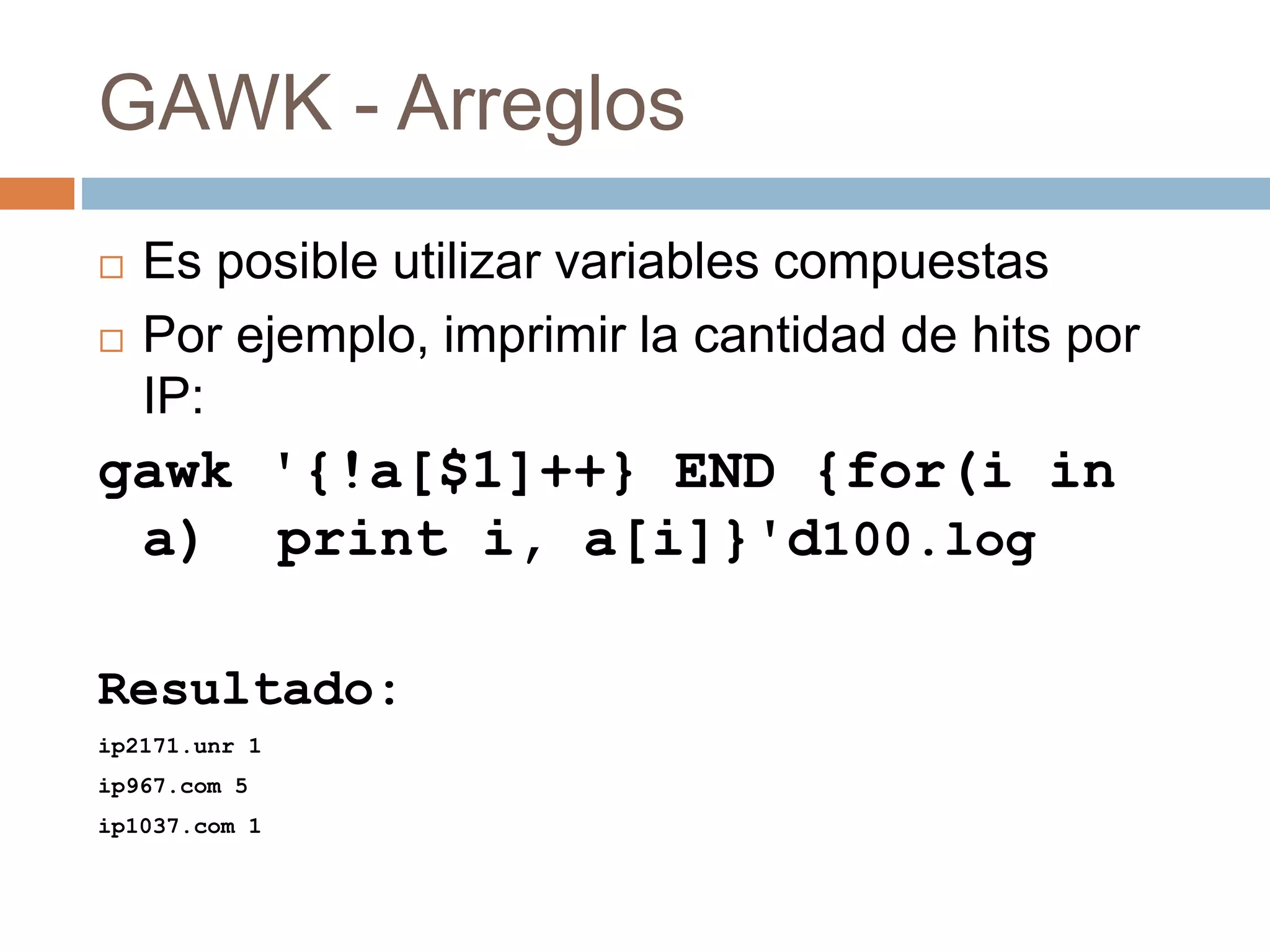 GAWK - Arreglos
 Es posible utilizar variables compuestas
 Por ejemplo, imprimir la cantidad de hits por
IP:
gawk '{!a[$1]++} END {for(i in
a) print i, a[i]}'d100.log
Resultado:
ip2171.unr 1
ip967.com 5
ip1037.com 1
 