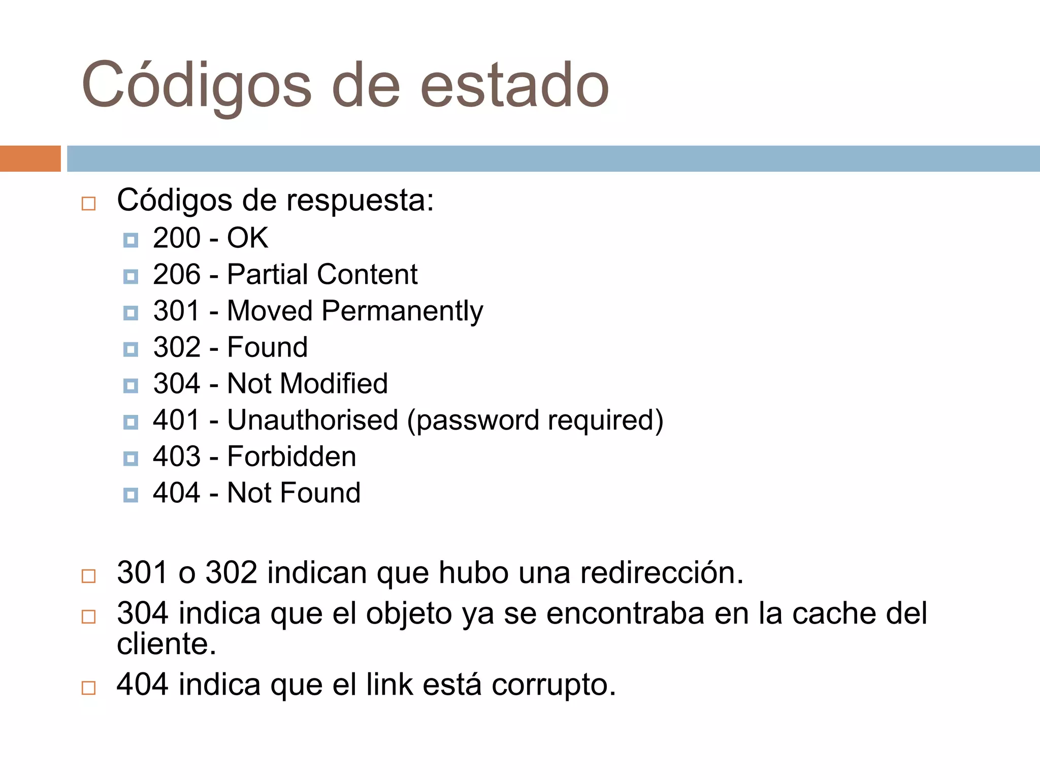 Códigos de estado
 Códigos de respuesta:
 200 - OK
 206 - Partial Content
 301 - Moved Permanently
 302 - Found
 304 - Not Modified
 401 - Unauthorised (password required)
 403 - Forbidden
 404 - Not Found
 301 o 302 indican que hubo una redirección.
 304 indica que el objeto ya se encontraba en la cache del
cliente.
 404 indica que el link está corrupto.
 