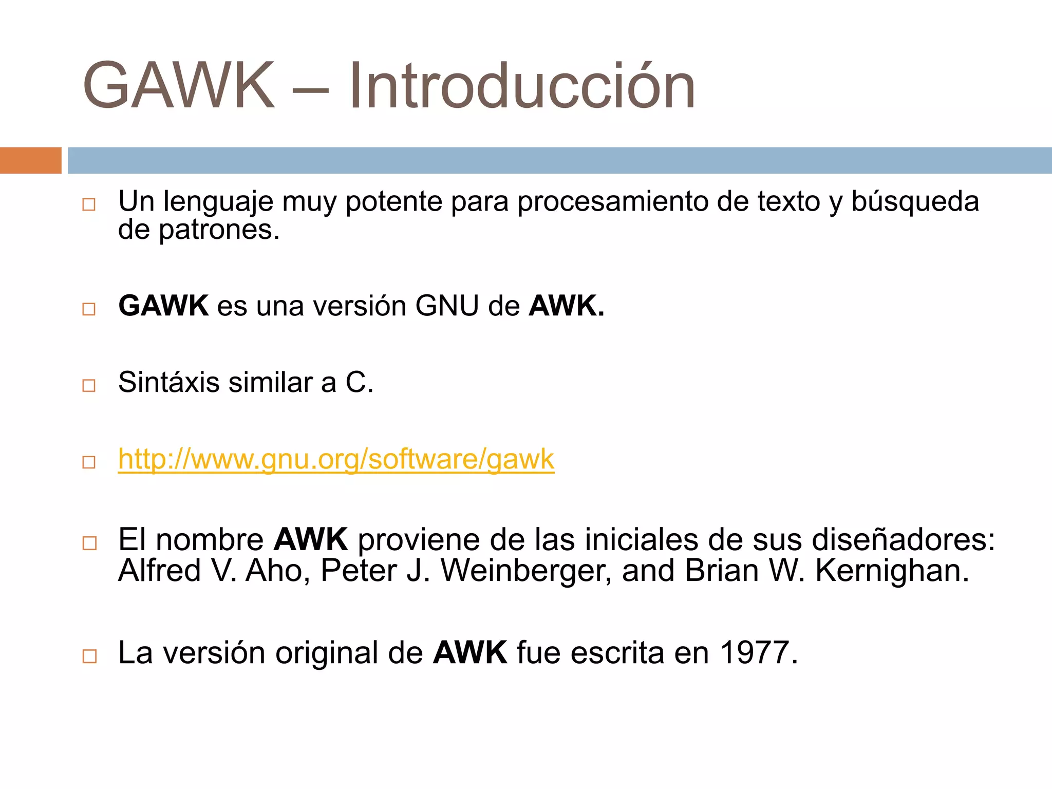 GAWK – Introducción
 Un lenguaje muy potente para procesamiento de texto y búsqueda
de patrones.
 GAWK es una versión GNU de AWK.
 Sintáxis similar a C.
 http://www.gnu.org/software/gawk
 El nombre AWK proviene de las iniciales de sus diseñadores:
Alfred V. Aho, Peter J. Weinberger, and Brian W. Kernighan.
 La versión original de AWK fue escrita en 1977.
 