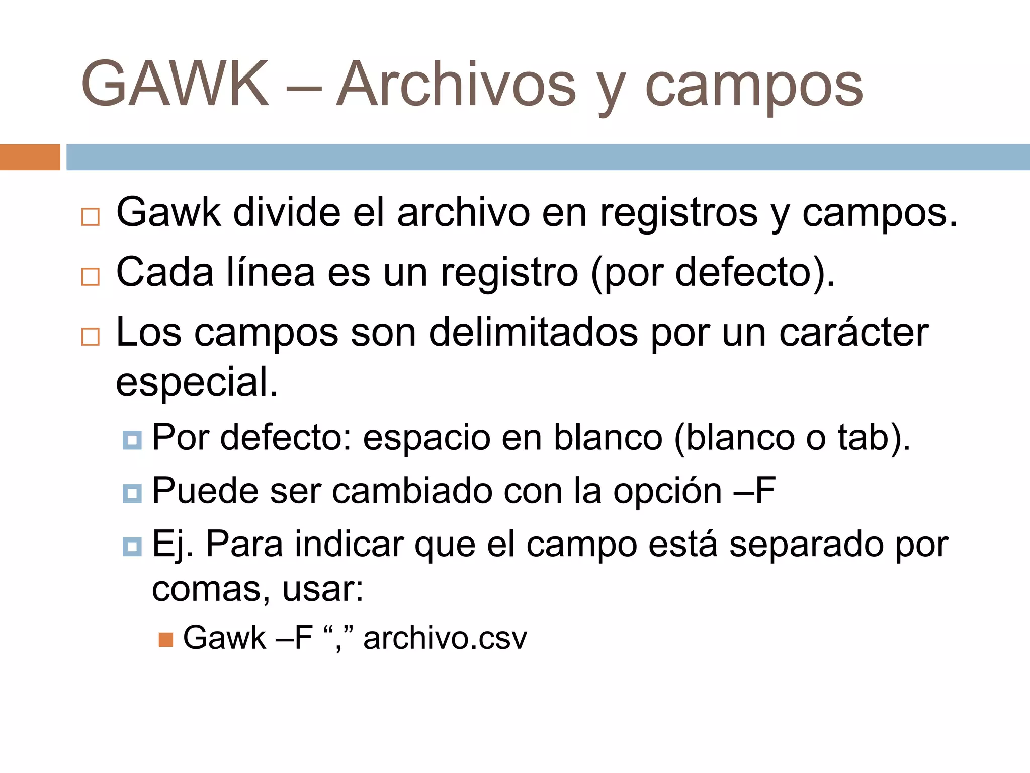 GAWK – Archivos y campos
 Gawk divide el archivo en registros y campos.
 Cada línea es un registro (por defecto).
 Los campos son delimitados por un carácter
especial.
 Por defecto: espacio en blanco (blanco o tab).
 Puede ser cambiado con la opción –F
 Ej. Para indicar que el campo está separado por
comas, usar:
 Gawk –F “,” archivo.csv
 