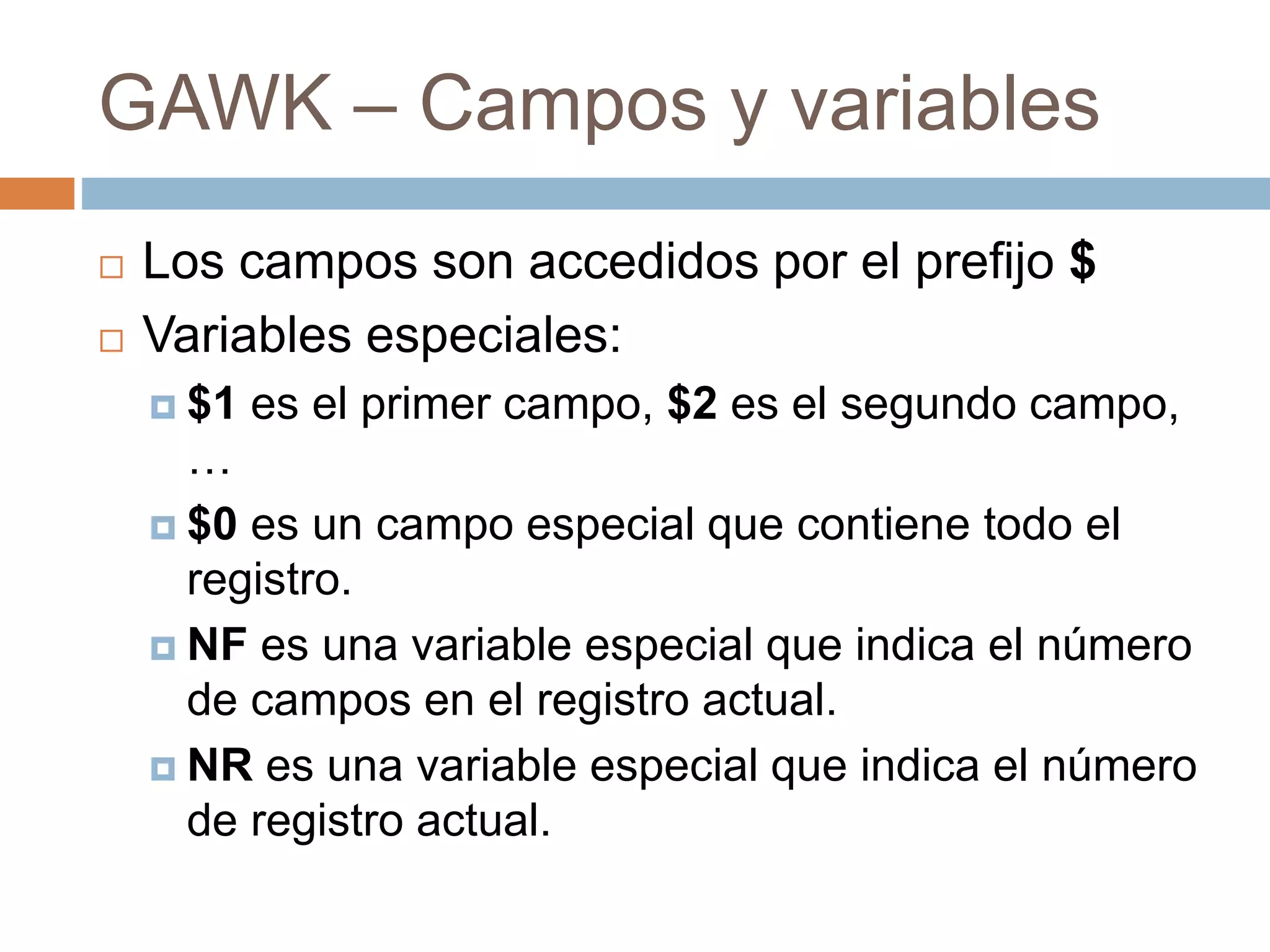 GAWK – Campos y variables
 Los campos son accedidos por el prefijo $
 Variables especiales:
 $1 es el primer campo, $2 es el segundo campo,
…
 $0 es un campo especial que contiene todo el
registro.
 NF es una variable especial que indica el número
de campos en el registro actual.
 NR es una variable especial que indica el número
de registro actual.
 