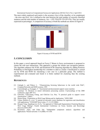 International Journal on Computational Sciences & Applications (IJCSA) Vol.4, No.2, April 2014
94
The most widely employed such metric is the accuracy (Acc) of the classifier, or its complement
– the error rate (Err). Acc is defined as the ratio between the total number of correctly classified
instances and the total number of instances, Acc = (TP+TN)/(TP+TN+FP+FN), They are usually
expressed as percentages. A comparison of accuracy of both the methods are shown in Figure 8.
Figure 8.Accuray of SVM and RVM
5. CONCLUSION
In this paper, a novel approach based on Fuzzy C Means in fuzzy environments is proposed to
cluster the web user transactions. This approach is groups the similar user navigation patterns.
The algorithm enhances the FCM, and Penalized FCM clustering algorithm by adding Posterior
Probability to find highest membership for a member to add in a cluster. Classification is carried
out by SVM and RVM for classifying a new user to a particular group. The method is
experimented and evaluated and found it is better method for clustering than the existing
methods.
REFERENCES
[1] Catlegde L. and Pitkow J., “Characterising browsing behaviours in the world wide Web”,
ComputerNetworks and ISDN systems, 1995
[2] Cauwenberghs, g. Et poggio, T. “ Incremental and decremental support vector machine
Learning”. In Advances in neural information processing systems 13.proceedings of the 2000
conference, pages 409–415.
[3] Chih-Wei, Chih-Chung Chang, and Chih-Jen Lin, Hsu, "A practical guide to support vector
classification." (2003).
[4] Demin Dong, “Exploration on Web Usage Mining and its Application, “,IEEE,2009
[5] Tzikas, Dimitris G., et al. "A tutorial on relevance vector machines for regression and classification
with applications." EURASIP News Letter, 17, 2, 4 23 (2006).
[6] Houqun Yang, Jingsheng Lei, Fa Fu, “An approach of Multi-path Segmentation Clustering Based on
Web Usage Mining”, Fourth International Conference on Fuzzy Systems and Knowledge
discovery,IEEE,2007.
[7] Hyvärinen, Aapo, and Erkki Oja. "Independent component analysis: algorithms and
applications."Neural networks 13.4 (2000): 411-430.
 