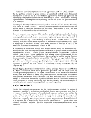 International Journal on Computational Sciences & Applications (IJCSA) Vol.4, No.2, April 2014
83
that the partition optimizes a given criterion. A hierarchical method creates hierarchical
decomposition of objects and it is classified into agglomerative (bottom-up) approaches and
divisive (top-down) approaches based on how the hierarchy is formed. Density-based clustering
algorithms locate clusters by constructing a density function that reflects the spatial distribution
of the data points.
Depending on the ability of density connected points to reach the maximal density, the density
based notion of a cluster is defined. Grid-based algorithms performs all the operations in a grid
structure which is formed by partitioning the space into a finite number of cells. The main
advantage of the approach is its fast processing time.
.
However, there exist some important differences between clustering in conventional applications
and clustering in web mining. Due to non-numerical nature of web data Runkler and Beadek [16]
proposed relational clustering method for clustering.. Web user clusters tend to have vague or
imprecise boundaries [9]. Fuzzy clustering is observed to be a suitable method to handle
ambiguity in the data, since it enables the creation of overlapping clusters and introduces a degree
of membership of data object in each cluster. Fuzzy modeling is proposed by Shi [16] by
considering the time duration that a user spends at a URL .
A wide variety of classification methods have become available during the last three decades.
Among them, the most utilized general-purpose methods can be grouped into several categories
such as Inductive methods , Coverage methods , Bayesian methods, Linear methods, Non-linear
methods , Lazy methods . Vector machines are observed as a most appropriate method for web
user classification. Support Vector Machines are the most effective machine learning algorithm
for many complex binary classification problems[11]. The SVM is a supervised classification
method based on the existence of a linear separator on the data. The linear separator proposed by
this method can be computed in a high dimensional space induced by a kernel. There are several
algorithms to perform the SVM method as incremental SVM[2], DirectSVM [15] and
SimpleSVM [18].
Recently Tipping [5] introduced another machine learning technique Relevance Vector Machine
(RVM) for classification which makes probabilistic predictions and yet which retains the
excellent predictive performance of the support vector machine. It also preserves the sparseness
property of the SVM. Indeed, for a wide variety of test problems it actually leads to models which
are dramatically sparser than the corresponding SVM, while sacrificing little if anything in the
accuracy of prediction. It consists of several different types of kernels. Even though two different
kernels can remain on the same location, due to the sparseness property the automatic selection of
proper kernel at each location by pruning all irrelevant kernels is possible.
3. METHODOLOGY
Web log file is collected from web server and after cleaning, users are identified. The sessions of
each user are identified by navigation oriented method. Sessions are reconstructed in the form of
a matrix. Generally the presence of redundant and irrelevant attributes could mislead the
analysis. The storage and processing of data increases the complexity of the analysis and
degrades the accuracy of the result. Increase in attributes in the web log mining not only
increases the complexity of the analysis, but also degrades the performance. So feature selection
is an important step in preprocessing which enhances further analysis. To group similar users
clustering is essential. To identify a new user classification is an promising research area in web
log analysis.
 
