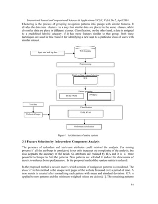 International Journal on Computational Sciences & Applications (IJCSA) Vol.4, No.2, April 2014
84
Clustering is the process of grouping navigation patterns into groups with similar features. It
divides the data into clusters in a way that similar data are placed in the same classes, while
dissimilar data are place in different classes. Classification, on the other hand, a data is assigned
to a predefined labeled category, if it has more features similar to that group. Both these
techniques are used in this research for identifying a new user to a particular class of users with
similar interest.
Figure 1: Architecture of entire system
3.1 Feature Selection by Independent Component Analysis
The presence of redundant and irrelevant attributes could mislead the analysis. For mining
process if all the attributes is considered it not only increases the complexity of the analysis, but
also degrades the accuracy of the result. So attributes are reduced by ICA and it is a more
powerful technique to find the patterns. New patterns are selected to reduce the dimensions of
matrix to enhance better performance. In the proposed method the session matrix is reduced.
In the proposed method a session matrix which consists of navigation patterns is considered. The
class ‘c’ in this method is the unique web pages of the website browsed over a period of time. A
new matrix is created after normalizing each pattern with mean and standard deviation. ICA is
applied to new patterns and the minimum weighted values are deleted[1]. The remaining patterns
Preprocessing
Input user web log data
Web log data
Web Log Data Feature Selection
ICA
Pattern grouping
PPFPCMFCM, FPCM
Classification
SVM, RVM
Test data
Perform all steps
Performance evaluation
 