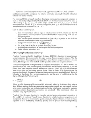 International Journal on Computational Sciences & Applications (IJCSA) Vol.4, No.2, April 2014
85
are taken as an input for next phase. The patterns constructed are strongly related to interaction
between user related variables.
The purpose of ICA is to linearly transform the original matrix data into components which are as
much as statistically independent[7]. The task of ICA is to find Independent matrix W to make y
=Wx where y = (y1, y2,….yN,….)
T
is called output variable and x=(x1,x2,x3,…xN.)T
is called
observed random variable. If yi is mutually independent, then yi is the estimated value of an
independent random variable s = (s1,s2,s3…sN.).
Steps to reduce Features by ICA
1. User Session matrix is taken as input in which columns in which columns are the web
pages and rows are users and their sessions identified from preprocessing. Each row is a
navigation pattern.
2. Each user navigation patterns is normalized by ( − )/2 where mi and σi are the
mean and the standard deviation of respectively.
3. Compute the absolute mean = ∑ | |
4. For all in w, if | | < | , then shrink to zero.
5. Multiply new weight matrix W’
and original user navigation pattern
6. Delete columns with values zero
3.2 Grouping User Sessions into Groups
Penalized Posterior probability based Fuzzy C-Means (PPPFCM) algorithm for clustering user
navigation patterns data is proposed in this paper to group the user navigation patterns. After the
selection of feature the user patterns are detected the group the user navigation patterns which are
similar. Clustering is one of the methods used to group the similar user navigation patterns.
Fuzzy clustering depends on the probability of degree of belongingness of a data to clusters. The
group belong to the same user navigation patterns rather than belonging completely to just one
cluster. Thus, user navigation patterns points on the edge of a cluster may be in the cluster to a
lesser degree than user navigation patterns in the center of cluster. With fuzzy c-means, the
centroid of a cluster is the mean of all user navigation patterns points, weighted by their degree of
belonging to the cluster. The navigation pattern of a user has a set of coefficients giving the
degree of being in the kth
cluster wk(x).
=
∑ ( )
∑ ( )
(1)
Where ( ) is the degree of belonging which is inversely related to the distance from patterns
from different sessions. It also depends on a parameter m that controls how much weight is given
to the closest center of the user navigation patterns. For the initial cluster centroids for each user
navigation patterns, fuzzification parameters are considered. The membership values are
calculated using objective function.
Penalized Fuzzy C-Means algorithm for clustering user navigation patterns data is considered in
this work [11]. In traditional Fuzzy C-Means algorithm the neighborhood user navigations are not
incorporated. In order to incorporate the spatial context, the objective function of Fuzzy C-Means
algorithm is to be modified by introducing penalty factor to produce more meaningful fuzzy
 