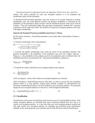 International Journal on Computational Sciences & Applications (IJCSA) Vol.4, No.2, April 2014
86
clusters. The cluster centroids for each user navigation patterns is to be computed and
membership values will be calculated.
In Penalized FCM clustering algorithm, each user session is not exactly analyzed to evaluate
membership value. By using Bayesian statistics the posterior probability is calculated by the
probability of the parameters which contrasts with the likelihood function when given with the
evidence. They are considerably higher than equivalent nonparametric methods and erroneous
conclusions will be made more often. The method will assign user navigation patterns to the class
with highest membership.
Steps for the Penalized Posterior probability based Fuzzy C-Means
Set the cluster centroids vi, fuzzification parameter q, the cluster index l and number of clusters c.
Repeat until
1. Calculate membership values using Equation.
∗
=
∑
, ∑ ( )
, ∑ ( )
( )
(2)
2. Evaluate the highest membership value result ∗
based on the probability function .The
posterior probability is the probability of the parameters ∗
given the evidence ( ∗
| ) .
( ∗
| ) is the probability of the evidence given by the parameters and it is different from the
likelihood function in conventional FCM . The posterior probability is defined as
( ∗
| ) =
∗
( ∗
)
( )
(3)
3. Compute the cluster centroids for user navigation patterns using Eq.
∗
=
∑ ( ∗
)
∑ ( ∗
)
(4)
Until convergence criteria of the similar user navigation patterns are clustered.
After convergence a defuzzification process takes place, in order to convert the user navigation
patterns matrix to a crisp partition. Among many methods available for defuzzification the
maximum membership procedure is the best method for user navigation patterns. The procedure
assigns the user navigation patterns k to the class C with the highest membership
= arg max ( ∗
| ) , = 1, … (5)
3.3 Classification
Classification is the process of classifying a data item into one of several predefined classes. After
similar navigation patterns are clustered from above clustering methods then next step is to
classify user navigation patterns to a class and when new user navigation patterns entered into
web page similar user navigation patterns are identified and classified using classification
methods. In this work proposed vector methods such as SVM, RVM are used for classification.
 