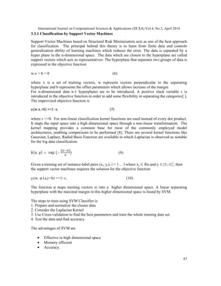 International Journal on Computational Sciences & Applications (IJCSA) Vol.4, No.2, April 2014
87
3.3.1 Classification by Support Vector Machines
Support Vector Machines based on Structural Risk Minimization acts as one of the best approach
for classification. The principal behind this theory is to learn from finite data and controls
generalization ability of learning machines which reduces the error. The data is separated by a
hyper plane in the n-dimensional space. The data which are closest to the hyperplane are called
support vectors which acts as representatives. The hyperplane that separates two groups of data is
expressed in the objective function
w.x + b = 0 (6)
where x is a set of training vectors, w represent vectors perpendicular to the separating
hyperplane and b represents the offset parameters which allows increase of the margin.
For n-dimensional data n-1 hyperplanes are to be introduced. A positive slack variable ϵ is
introduced in the objective function in order to add some flexibility in separating the categories[ ].
The improvised objective function is
yi(w.xi +b) >=1- ϵi (7)
where ϵ >=0. For non-linear classification kernel functions are used instead of every dot product.
It maps the input space into a high dimensional space through a non-linear transformation. The
kernel mapping provides a common base for most of the commonly employed model
architectures, enabling comparisons to be performed [8]. There are several kernel functions like
Gaussian, Laplace, Radial Basis Function are available in which Laplacian is observed as suitable
for the log data classification.
( , ) = exp (−
| |
) (9)
Given a training set of instance-label pairs (xi; yi); i = 1… l where xi ∈ Rn and y ∈{1,-1}l
, then
the support vector machines requires the solution for the objective function
yi(w. φ (xi) +b) >=1- ϵi (10)
The function φ maps training vectors xi into a higher dimensional space. A linear separating
hyperplane with the maximal margin in this higher dimensional space is found by SVM.
The steps to train using SVM Classifier is
1. Prepare and normalize the cluster data
2. Consider the Laplacian Kernel
3. Use Cross-validation to find the best parameters and train the whole training data set.
4. Test the data and find accuracy.
The advantages of SVM are
• Effective in high dimensional space
• Memory efficient
• Accuracy.
 