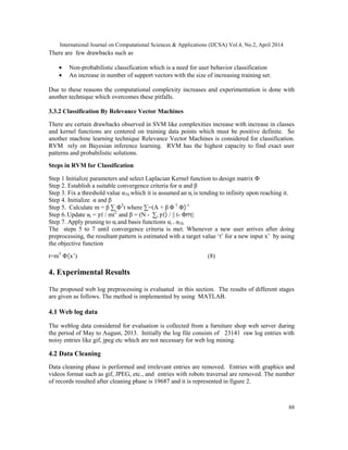 International Journal on Computational Sciences & Applications (IJCSA) Vol.4, No.2, April 2014
88
There are few drawbacks such as
• Non-probabilistic classification which is a need for user behavior classification
• An increase in number of support vectors with the size of increasing training set.
Due to these reasons the computational complexity increases and experimentation is done with
another technique which overcomes these pitfalls.
3.3.2 Classification By Relevance Vector Machines
There are certain drawbacks observed in SVM like complexities increase with increase in classes
and kernel functions are centered on training data points which must be positive definite. So
another machine learning technique Relevance Vector Machines is considered for classification.
RVM rely on Bayesian inference learning. RVM has the highest capacity to find exact user
patterns and probabilistic solutions.
Steps in RVM for Classification
Step 1 Initialize parameters and select Laplacian Kernel function to design matrix Φ
Step 2. Establish a suitable convergence criteria for α and β
Step 3. Fix a threshold value αTh which it is assumed an αi is tending to infinity upon reaching it.
Step 4. Initialize α and β
Step 5. Calculate m = β ∑ ΦT
t where ∑=(A + β Φ T
Φ)-1
Step 6. Update αi = / mi2
and β = (N - ∑i ) / || t- Φm||
Step 7. Apply pruning to αi and basis functions αi > αTh
The steps 5 to 7 until convergence criteria is met. Whenever a new user arrives after doing
preprocessing, the resultant pattern is estimated with a target value ‘t’ for a new input x’ by using
the objective function
t=mT
Φ(x’) (8)
4. Experimental Results
The proposed web log preprocessing is evaluated in this section. The results of different stages
are given as follows. The method is implemented by using MATLAB.
4.1 Web log data
The weblog data considered for evaluation is collected from a furniture shop web server during
the period of May to August, 2013. Initially the log file consists of 23141 raw log entries with
noisy entries like gif, jpeg etc which are not necessary for web log mining.
4.2 Data Cleaning
Data cleaning phase is performed and irrelevant entries are removed. Entries with graphics and
videos format such as gif, JPEG, etc., and entries with robots traversal are removed. The number
of records resulted after cleaning phase is 19687 and it is represented in figure 2.
 