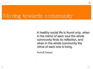 Moving towards community A healthy social life is found only, when in the mirror of each soul the whole community finds its reflection, and when in the whole community the virtue of each one is living. Rudolf Steiner 