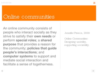 Online communities An online community consists of people who interact socially as they strive to satisfy their  own needs  or perform  special roles ; a  shared purpose  that provides a reason for the community;  policies that guide people’s interactions ; and  computer systems  to support and mediate social interaction and facilitate a sense of togetherness. Jennifer Preece, 2000 Online Communities: Designing usability, supporting sociability. 