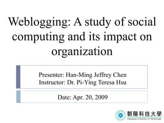 Weblogging: A study of social
computing and its impact on
       organization
      Presenter: Han-Ming Jeffrey Chen
      Instructor: Dr. Pi-Ying Teresa Hsu

             Date: Apr. 20, 2009
 