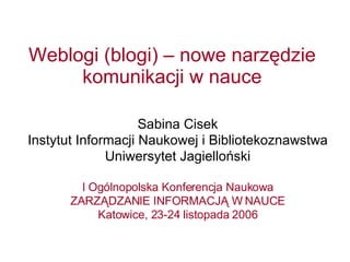 Weblogi (blogi) – nowe narzędzie komunikacji w nauce Sabina Cisek Instytut Informacji Naukowej i Bibliotekoznawstwa  Uniwersytet Jagielloński I Ogólnopolska Konferencja Naukowa ZARZĄDZANIE INFORMACJĄ W NAUCE Katowice, 23-24 listopada 2006 