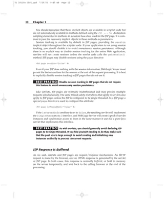 You should recognize that these implicit objects are available in scriptlet code but
are not automatically available in methods defined using the <%! ... %> declaration
scripting element or in methods in a custom base class used for the JSP page. It is com-
mon to pass the necessary implicit objects to these methods as parameters.
Session tracking is available by default in JSP pages, providing the session
implicit object throughout the scriptlet code. If your application is not using session
tracking, you should disable it to avoid unnecessary session persistence. Although
there is no explicit way to disable session tracking for the entire Web application,
servlets will not create sessions unless the servlet code calls the getSession()
method. JSP pages may disable sessions using the page directive:
<%@ page session=”false” %>
Even if your JSP does nothing with the session information, WebLogic Server must
persist the last access time for the session at the end of the request processing. It is best
to explicitly disable session tracking in JSP pages that do not use it.
BEST PRACTICE Disable session tracking in JSP pages that do not require
this feature to avoid unnecessary session persistence.
Like servlets, JSP pages are normally multithreaded and may process multiple
requests simultaneously. The same thread-safety restrictions that apply to servlets also
apply to JSP pages unless the JSP is configured to be single threaded. In a JSP page a
special page directive is used to configure this attribute:
<%@ page isThreadSafe=”false” %>
If the isThreadSafe attribute is set to false, the resulting servlet will implement
the SingleThreadModel interface, and WebLogic Server will create a pool of servlet
instances and synchronize access to them in the same manner it uses for a pure-Java
servlet that implements this interface.
BEST PRACTICE As with servlets, you should generally avoid declaring JSP
pages to be single threaded. If you find yourself needing to do that, make sure
that the pool size is large enough to avoid creating and initializing new
instances on the fly to process concurrent requests.
JSP Response Is Buffered
As we said, servlets and JSP pages are request/response mechanisms: An HTTP
request is made by the browser, and an HTML response is generated by the servlet
or JSP page. In both cases, this response is normally buffered, or held in memory
on the server temporarily, and sent back to the calling browser at the end of the
processing.
12 Chapter 1
01 28128x Ch01.qxd 7/29/03 8:45 AM Page 12
 