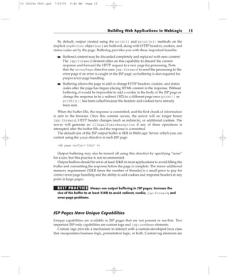 By default, output created using the print() and println() methods on the
implicit JspWriter object (out) are buffered, along with HTTP headers, cookies, and
status codes set by the page. Buffering provides you with these important benefits:
■■ Buffered content may be discarded completely and replaced with new content.
The jsp:forward element relies on this capability to discard the current
response and forward the HTTP request to a new page for processing. Note
that the errorPage directive uses jsp:forward to send the processing to the
error page if an error is caught in the JSP page, so buffering is also required for
proper error-page handling.
■■ Buffering allows the page to add or change HTTP headers, cookies, and status
codes after the page has begun placing HTML content in the response. Without
buffering, it would be impossible to add a cookie in the body of the JSP page or
change the response to be a redirect (302) to a different page once print() or
println() has been called because the headers and cookies have already
been sent.
When the buffer fills, the response is committed, and the first chunk of information
is sent to the browser. Once this commit occurs, the server will no longer honor
jsp:forward, HTTP header changes (such as redirects), or additional cookies. The
server will generate an IllegalStateException if any of these operations is
attempted after the buffer fills and the response is committed.
The default size of the JSP output buffer is 8KB in WebLogic Server, which you can
control using the page directive in each JSP page:
<%@ page buffer=”32kb” %>
Output buffering may also be turned off using this directive by specifying “none”
for a size, but this practice is not recommended.
Output buffers should be set to at least 32KB in most applications to avoid filling the
buffer and committing the response before the page is complete. The minor additional
memory requirement (32KB times the number of threads) is a small price to pay for
correct error-page handling and the ability to add cookies and response headers at any
point in large pages.
BEST PRACTICE Always use output buffering in JSP pages. Increase the
size of the buffer to at least 32KB to avoid redirect, cookie, jsp:forward, and
error-page problems.
JSP Pages Have Unique Capabilities
Unique capabilities are available in JSP pages that are not present in servlets. Two
important JSP-only capabilities are custom tags and jsp:useBean elements.
Custom tags provide a mechanism to interact with a custom-developed Java class
that encapsulates business logic, presentation logic, or both. Custom tag elements are
Building Web Applications in WebLogic 13
01 28128x Ch01.qxd 7/29/03 8:45 AM Page 13
 