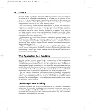 placed in the JSP page by the developer and then parsed and preprocessed by the
application server during the conversion from JSP to servlet. The tag elements are con-
verted by the server to the Java code required to interact with the tag class and perform
the desired function. Later in this chapter we will discuss custom tags in more detail
and present best practices for their use in WebLogic Server.
The jsp:useBean element provides a mechanism to declare and establish the
existence of a bean instance for use in scriptlet code or in conjunction with jsp:
getProperty and jsp:setProperty tags. The jsp:useBean syntax allows the
developer to specify the class of the bean, the name of the reference to the bean, the
type of the reference, and the scope in which the bean should be created. We will dis-
cuss the strengths and weaknesses of the jsp:useBean element later in this chapter
during the discussion of best practices.
To summarize, JavaServer Pages technology is a scripting language used to create
HTML responses. JSP pages are converted to pure-Java servlets by the application
server during processing, and they can perform nearly any task a pure-Java servlet can
perform. JSP pages also have unique directives, features, and customization capabili-
ties unavailable to servlets.
Why not use JSP for everything and forget servlets completely? Although it is possible
to do so, servlets often provide a better mechanism for implementing presentation-tier
business logic. Chapter 2 will address this issue in detail and provide guidance for the
proper use of each technology.
Web Application Best Practices
Now that you have reviewed some of the key concepts related to Web applications in
WebLogic Server, it’s time to dig in and discuss best practices. So many options are
available to designers and developers of J2EE Web applications that it would require
an entire book to list and explain all of the Web application best practices we could con-
ceivably discuss. In this section, we’ve attempted to discuss the best practices we feel
are applicable to the widest variety of development efforts or are most likely to
improve the quality or performance of your WebLogic Server Web applications.
The best practices contained in this chapter cover everything from recommended
techniques for using custom tags to proper packaging of your Web application to
caching page content for performance. They are presented in no particular order of
importance, as the importance of a given best practice depends greatly on the particu-
lar application you are building.
Ensure Proper Error Handling
Unhandled exceptions that occur during the execution of a servlet or JSP-generated
servlet cause the processing of that page to stop. Assuming the response has not been
committed, the JSP output buffer will be cleared and a new response generated and
returned to the client. By default, this error response contains very little useful infor-
mation apart from the numeric error code.
14 Chapter 1
01 28128x Ch01.qxd 7/29/03 8:45 AM Page 14
 