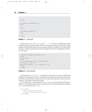...
</pre>
<h3>Request Information</h3>
<pre>
...
</pre>
<h3>Request Headers</h3>
<pre>
...
</pre>
Listing 1.1 (continued)
Second, place a <%@ page errorPage=”...” %> directive on all JSP pages in the
application specifying the location of this error JSP page. Listing 1.2 presents a simple
example JSP page that declares the error page explicitly. Normally you would do this
through a common include file shared by all pages rather than including the directive
on every page.
<%@ page errorPage=”ErrorPage.jsp” %>
<html>
<head></head>
<body>
<!-- Do something sure to cause problems -->
<% String s = null; %>
The string length is: <%= s.length() %><p>
</body>
</html>
Listing 1.2 ErrorCreator.jsp.
Accessing the ErrorCreator.jsp page from a browser now causes a useful error
message to be displayed to the user. The page could conform to the look and feel of the
site itself and could easily include links to retry the failed operation, send an email to
someone, or go back to the previous page.
As an alternative to specifying the errorPage on each individual JSP page, a
default error-handling page may be specified for the entire Web application using the
error-page element in web.xml:
<error-page>
<error-code>500</error-code>
<location>/ErrorPage.jsp</location>
</error-page>
16 Chapter 1
01 28128x Ch01.qxd 7/29/03 8:45 AM Page 16
 