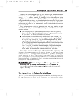 These two mechanisms for specifying the error page may look very similar but are,
in fact, implemented quite differently by WebLogic Server. The <%@ page error-
Page=”...” %> directive modifies the generated servlet code by placing all JSP
scriptlet code, output statements, and other servlet code in a large try/catch block.
Specifying the error page in web.xml does not affect the generated servlet code in any
way. Instead, uncaught exceptions that escape the _jspService() method in the
original page are caught by the Web container and forwarded to the specified error
page automatically.
Which technique is best? Unless the target error page must differ based on the page
encountering the error, we recommend the error-page element in web.xml for the
following reasons:
■■ A declarative and global technique has implicit benefits over per-page tech-
niques. Individual pages that require different error pages can easily override
the value in web.xml by including the page directive.
■■ The information describing the original page request is more complete if the
error-page element is used rather than the page directive. Specifically, call-
ing request.getRequestURL() in the error page returns the URL of the
original page rather than the URL of the error page, and additional attributes
are placed on the request that are not present if the page directive is employed.
Note that WebLogic Server correctly includes the special javax.servlet.
error.request_uri attribute in the request after forwarding to the error
page using either the error-page element or the page directive, so there is
always at least one consistent way to retrieve the original page name.
The examples available for this chapter include error-creation pages using both
techniques for your examination. ErrorCreator.jsp uses the page directive, and
BadErrorCreator.jsp simply creates an error without specifying an error page,
thereby relying on the error-page element in web.xml to specify the correct error
page. Accessing these two pages from your browser and observing the output will
help you understand the differences in request information available depending on the
technique used to declare the error page.
BEST PRACTICE Create a friendly and useful error page, and make it the
default error page for all server errors using the error-page element in
web.xml. Override this default error page using the page directive in specific
pages, if necessary.
Use jsp:useBean to Reduce Scriptlet Code
The jsp:useBean element provides a powerful mechanism for declaring beans on a
JSP page. Beans are given names by this element and may be declared in different
Building Web Applications in WebLogic 17
01 28128x Ch01.qxd 7/29/03 8:45 AM Page 17
 