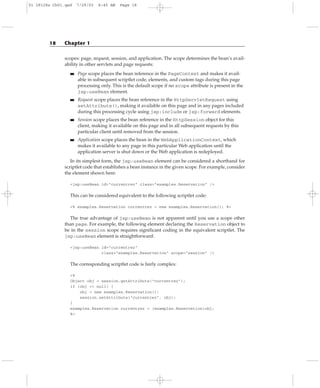 scopes: page, request, session, and application. The scope determines the bean’s avail-
ability in other servlets and page requests:
■■ Page scope places the bean reference in the PageContext and makes it avail-
able in subsequent scriptlet code, elements, and custom tags during this page
processing only. This is the default scope if no scope attribute is present in the
jsp:useBean element.
■■ Request scope places the bean reference in the HttpServletRequest using
setAttribute(), making it available on this page and in any pages included
during this processing cycle using jsp:include or jsp:forward elements.
■■ Session scope places the bean reference in the HttpSession object for this
client, making it available on this page and in all subsequent requests by this
particular client until removed from the session.
■■ Application scope places the bean in the WebApplicationContext, which
makes it available to any page in this particular Web application until the
application server is shut down or the Web application is redeployed.
In its simplest form, the jsp:useBean element can be considered a shorthand for
scriptlet code that establishes a bean instance in the given scope. For example, consider
the element shown here:
<jsp:useBean id=”currentrez” class=”examples.Reservation” />
This can be considered equivalent to the following scriptlet code:
<% examples.Reservation currentrez = new examples.Reservation(); %>
The true advantage of jsp:useBean is not apparent until you use a scope other
than page. For example, the following element declaring the Reservation object to
be in the session scope requires significant coding in the equivalent scriptlet. The
jsp:useBean element is straightforward:
<jsp:useBean id=”currentrez”
class=”examples.Reservation” scope=”session” />
The corresponding scriptlet code is fairly complex:
<%
Object obj = session.getAttribute(“currentrez”);
if (obj == null) {
obj = new examples.Reservation();
session.setAttribute(“currentrez”, obj);
}
examples.Reservation currentrez = (examples.Reservation)obj;
%>
18 Chapter 1
01 28128x Ch01.qxd 7/29/03 8:45 AM Page 18
 