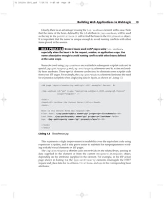 Clearly, there is an advantage to using the jsp:useBean element in this case. Note
that the name of the bean, defined by the id attribute in jsp:useBean, will be used
as the key in the getAttribute() call to find the bean in the HttpSession object.
It is important that the name be unique enough to avoid naming conflicts with other
items placed in the session.
BEST PRACTICE Declare beans used in JSP pages using jsp:useBean,
especially when the bean is in the request, session, or application scope. Use
names descriptive enough to avoid naming conflicts with other beans defined
at the same scope.
Beans declared using jsp:useBean are available in subsequent scriptlet code and in
special jsp:getProperty and jsp:setProperty elements used to access and mod-
ify bean attributes. These special elements can be used to eliminate some scriptlet code
from your JSP pages. For example, the jsp:getProperty element eliminates the need
for expression scriptlets when displaying data in beans, as shown in Listing 1.3.
<%@ page import=”mastering.weblogic.ch01.example1.Person” %>
<jsp:useBean id=”pp” class=”mastering.weblogic.ch01.example1.Person”
scope=”request” />
<html>
<head><title>Show the Person Data</title></head>
<body>
Here is the Person from the request:<BR>
First Name: <jsp:getProperty name=”pp” property=”firstName”/><BR>
Last Name: <jsp:getProperty name=”pp” property=”lastName”/><BR>
Age: <jsp:getProperty name=”pp” property=”age”/><BR>
</body>
</html>
Listing 1.3 ShowPerson.jsp.
This represents a slight improvement in readability over the equivalent code using
expression scriptlets, and it may prove easier to maintain for nonprogrammers work-
ing with the visual elements on JSP pages.
The jsp:setProperty element calls set methods on the related bean, passing in
data supplied in the element or from the current HttpServletRequest object,
depending on the attributes supplied in the element. For example, in the JSP action
page shown in Listing 1.4, the jsp:setProperty elements interrogate the HTTP
request and place data for lastName, firstName, and age in the corresponding bean
attributes:
Building Web Applications in WebLogic 19
01 28128x Ch01.qxd 7/29/03 8:45 AM Page 19
 