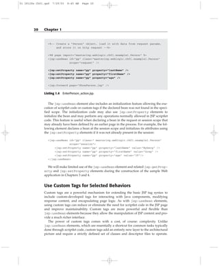 <%-- Create a “Person” object, load it with data from request params,
and store it on http request --%>
<%@ page import=”mastering.weblogic.ch01.example1.Person” %>
<jsp:useBean id=”pp” class=”mastering.weblogic.ch01.example1.Person”
scope=”request” />
<jsp:setProperty name=”pp” property=”lastName” />
<jsp:setProperty name=”pp” property=”firstName” />
<jsp:setProperty name=”pp” property=”age” />
<jsp:forward page=”ShowPerson.jsp” />
Listing 1.4 EnterPerson_action.jsp.
The jsp:useBean element also includes an initialization feature allowing the exe-
cution of scriptlet code or custom tags if the declared bean was not found in the speci-
fied scope. The initialization code may also use jsp:setProperty elements to
initialize the bean and may perform any operations normally allowed in JSP scriptlet
code. This feature is useful when declaring a bean in the request or session scope that
may already have been defined by an earlier page in the process. For example, the fol-
lowing element declares a bean at the session scope and initializes its attributes using
the jsp:setProperty elements if it was not already present in the session:
<jsp:useBean id=”pp” class=” mastering.weblogic.ch01.example1.Person”
scope=”session”>
<jsp:setProperty name=”pp” property=”lastName” value=”Nyberg” />
<jsp:setProperty name=”pp” property=”firstName” value=”Greg” />
<jsp:setProperty name=”pp” property=”age” value=”39”/>
</jsp:useBean>
We will make limited use of the jsp:useBean element and related jsp:getProp-
erty and jsp:setProperty elements during the construction of the sample Web
application in Chapters 3 and 4.
Use Custom Tags for Selected Behaviors
Custom tags are a powerful mechanism for extending the basic JSP tag syntax to
include custom-developed tags for interacting with Java components, modifying
response content, and encapsulating page logic. As with jsp:useBean elements,
using custom tags can reduce or eliminate the need for scriptlet code in the JSP page
and improve maintainability. Custom tags are more powerful and flexible than
jsp:useBean elements because they allow the manipulation of JSP content and pro-
vide a much richer interface.
The power of custom tags comes with a cost, of course: complexity. Unlike
jsp:useBean elements, which are essentially a shortcut for common tasks typically
done through scriptlet code, custom tags add an entirely new layer to the architectural
picture and require a strictly defined set of classes and descriptor files to operate.
20 Chapter 1
01 28128x Ch01.qxd 7/29/03 8:45 AM Page 20
 