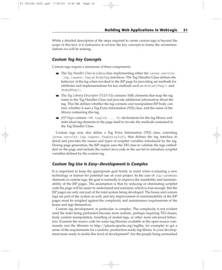 While a detailed description of the steps required to create custom tags is beyond the
scope of this text, it is instructive to review the key concepts to frame the recommen-
dations we will be making.
Custom Tag Key Concepts
Custom tags require a minimum of three components:
■■ The Tag Handler Class is a Java class implementing either the javax.servlet
.jsp.tagext.Tag or BodyTag interfaces. The Tag Handler Class defines the
behavior of the tag when invoked in the JSP page by providing set methods for
attributes and implementations for key methods such as doStartTag() and
doEndTag().
■■ The Tag Library Descriptor (TLD) File contains XML elements that map the tag
name to the Tag Handler Class and provide additional information about the
tag. This file defines whether the tag contains and manipulates JSP body con-
tent, whether it uses a Tag Extra Information (TEI) class, and the name of the
library containing this tag.
■■ JSP Pages contain <%@ taglib ... %> declarations for the tag library and
individual tag elements in the page itself to invoke the methods contained in
the Tag Handler Class.
Custom tags may also define a Tag Extra Information (TEI) class, extending
javax.servlet.jsp.tagext.TagExtraInfo, that defines the tag interface in
detail and provides the names and types of scriptlet variables introduced by the tag.
During page generation, the JSP engine uses the TEI class to validate the tags embed-
ded on the page and include the correct Java code in the servlet to introduce scriptlet
variables defined by the custom tag.
Custom Tag Use Is Easy—Development Is Complex
It is important to keep the appropriate goal firmly in mind when evaluating a new
technology or feature for potential use on your project. In the case of jsp:useBean
elements or custom tags, the goal is normally to improve the readability and maintain-
ability of the JSP pages. The assumption is that by reducing or eliminating scriptlet
code the page will be easier to understand and maintain, which is true enough. But the
JSP pages are only one part of the total system being developed. The beans and custom
tags are part of the system as well, and any improvement in maintainability of the JSP
pages must be weighed against the complexity and maintenance requirements of the
beans and tags themselves.
Custom tag development, in particular, is complex. The complexity is not evident
until the tasks being performed become more realistic, perhaps requiring TEI classes,
body content manipulation, handling of nested tags, or other more advanced behav-
iors. Examine the source code for some tag libraries available in the open-source com-
munity (see the libraries in http://jakarta.apache.org/taglibs, for example) to get a
sense of the requirements for a realistic, production-ready tag library. Is your develop-
ment team ready to tackle this level of development? Are the people being earmarked
Building Web Applications in WebLogic 21
01 28128x Ch01.qxd 7/29/03 8:45 AM Page 21
 