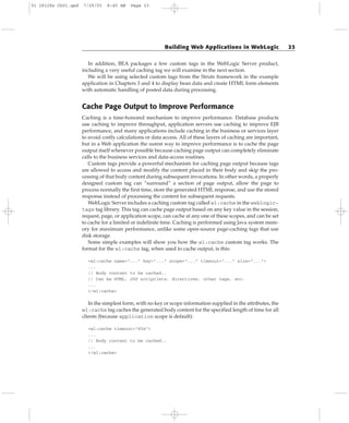 In addition, BEA packages a few custom tags in the WebLogic Server product,
including a very useful caching tag we will examine in the next section.
We will be using selected custom tags from the Struts framework in the example
application in Chapters 3 and 4 to display bean data and create HTML form elements
with automatic handling of posted data during processing.
Cache Page Output to Improve Performance
Caching is a time-honored mechanism to improve performance. Database products
use caching to improve throughput, application servers use caching to improve EJB
performance, and many applications include caching in the business or services layer
to avoid costly calculations or data access. All of these layers of caching are important,
but in a Web application the surest way to improve performance is to cache the page
output itself whenever possible because caching page output can completely eliminate
calls to the business services and data-access routines.
Custom tags provide a powerful mechanism for caching page output because tags
are allowed to access and modify the content placed in their body and skip the pro-
cessing of that body content during subsequent invocations. In other words, a properly
designed custom tag can “surround” a section of page output, allow the page to
process normally the first time, store the generated HTML response, and use the stored
response instead of processing the content for subsequent requests.
WebLogic Server includes a caching custom tag called wl:cache in the weblogic-
tags tag library. This tag can cache page output based on any key value in the session,
request, page, or application scope, can cache at any one of these scopes, and can be set
to cache for a limited or indefinite time. Caching is performed using Java system mem-
ory for maximum performance, unlike some open-source page-caching tags that use
disk storage.
Some simple examples will show you how the wl:cache custom tag works. The
format for the wl:cache tag, when used to cache output, is this:
<wl:cache name=”...” key=”...” scope=”...” timeout=”...” size=”...”>
...
// Body content to be cached..
// Can be HTML, JSP scriptlets, directives, other tags, etc.
...
</wl:cache>
In the simplest form, with no key or scope information supplied in the attributes, the
wl:cache tag caches the generated body content for the specified length of time for all
clients (because application scope is default):
<wl:cache timeout=”60s”>
...
// Body content to be cached..
...
</wl:cache>
Building Web Applications in WebLogic 23
01 28128x Ch01.qxd 7/29/03 8:45 AM Page 23
 