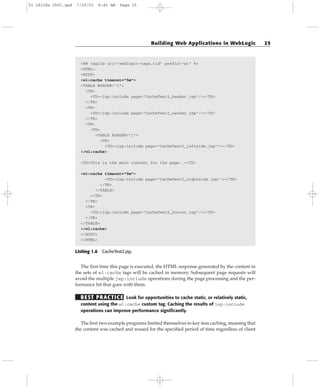 <%@ taglib uri=”weblogic-tags.tld” prefix=”wl” %>
<HTML>
<BODY>
<wl:cache timeout=”5m”>
<TABLE BORDER=”1”>
<TR>
<TD><jsp:include page=”CacheTest2_header.jsp”/></TD>
</TR>
<TR>
<TD><jsp:include page=”CacheTest2_navbar.jsp”/></TD>
</TR>
<TR>
<TD>
<TABLE BORDER=”1”>
<TR>
<TD><jsp:include page=”CacheTest2_leftside.jsp”/></TD>
</wl:cache>
<TD>This is the main content for the page..</TD>
<wl:cache timeout=”5m”>
<TD><jsp:include page=”CacheTest2_rightside.jsp”/></TD>
</TR>
</TABLE>
</TD>
</TR>
<TR>
<TD><jsp:include page=”CacheTest2_footer.jsp”/></TD>
</TR>
</TABLE>
</wl:cache>
</BODY>
</HTML>
Listing 1.6 CacheTest2.jsp.
The first time this page is executed, the HTML response generated by the content in
the sets of wl:cache tags will be cached in memory. Subsequent page requests will
avoid the multiple jsp:include operations during the page processing and the per-
formance hit that goes with them.
BEST PRACTICE Look for opportunities to cache static, or relatively static,
content using the wl:cache custom tag. Caching the results of jsp:include
operations can improve performance significantly.
The first two example programs limited themselves to key-less caching, meaning that
the content was cached and reused for the specified period of time regardless of client
Building Web Applications in WebLogic 25
01 28128x Ch01.qxd 7/29/03 8:45 AM Page 25
 