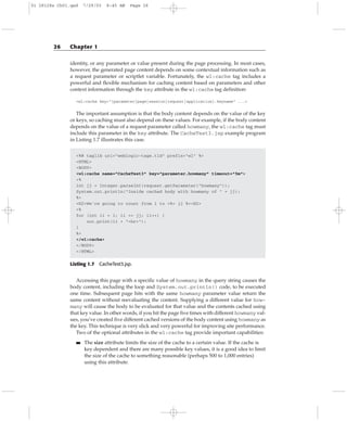 identity, or any parameter or value present during the page processing. In most cases,
however, the generated page content depends on some contextual information such as
a request parameter or scriptlet variable. Fortunately, the wl:cache tag includes a
powerful and flexible mechanism for caching content based on parameters and other
context information through the key attribute in the wl:cache tag definition:
<wl:cache key=”[parameter|page|session|request|application].keyname” ...>
The important assumption is that the body content depends on the value of the key
or keys, so caching must also depend on these values. For example, if the body content
depends on the value of a request parameter called howmany, the wl:cache tag must
include this parameter in the key attribute. The CacheTest3.jsp example program
in Listing 1.7 illustrates this case.
<%@ taglib uri=”weblogic-tags.tld” prefix=”wl” %>
<HTML>
<BODY>
<wl:cache name=”CacheTest3” key=”parameter.howmany” timeout=”5m”>
<%
int jj = Integer.parseInt(request.getParameter(“howmany”));
System.out.println(“Inside cached body with howmany of “ + jj);
%>
<H2>We’re going to count from 1 to <%= jj %><H2>
<%
for (int ii = 1; ii <= jj; ii++) {
out.print(ii + “<br>”);
}
%>
</wl:cache>
</BODY>
</HTML>
Listing 1.7 CacheTest3.jsp.
Accessing this page with a specific value of howmany in the query string causes the
body content, including the loop and System.out.println() code, to be executed
one time. Subsequent page hits with the same howmany parameter value return the
same content without reevaluating the content. Supplying a different value for how-
many will cause the body to be evaluated for that value and the contents cached using
that key value. In other words, if you hit the page five times with different howmany val-
ues, you’ve created five different cached versions of the body content using howmany as
the key. This technique is very slick and very powerful for improving site performance.
Two of the optional attributes in the wl:cache tag provide important capabilities:
■■ The size attribute limits the size of the cache to a certain value. If the cache is
key dependent and there are many possible key values, it is a good idea to limit
the size of the cache to something reasonable (perhaps 500 to 1,000 entries)
using this attribute.
26 Chapter 1
01 28128x Ch01.qxd 7/29/03 8:45 AM Page 26
 