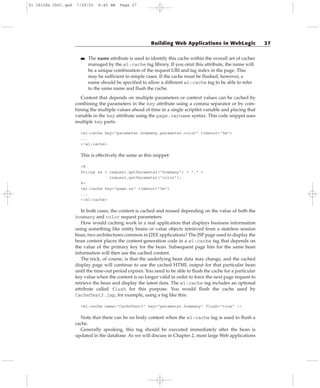 ■■ The name attribute is used to identify this cache within the overall set of caches
managed by the wl:cache tag library. If you omit this attribute, the name will
be a unique combination of the request URI and tag index in the page. This
may be sufficient in simple cases. If the cache must be flushed, however, a
name should be specified to allow a different wl:cache tag to be able to refer
to the same name and flush the cache.
Content that depends on multiple parameters or context values can be cached by
combining the parameters in the key attribute using a comma separator or by com-
bining the multiple values ahead of time in a single scriptlet variable and placing that
variable in the key attribute using the page.varname syntax. This code snippet uses
multiple key parts:
<wl:cache key=”parameter.howmany,parameter.color” timeout=”5m”>
...
</wl:cache>
This is effectively the same as this snippet:
<%
String ss = request.getParameter(“howmany”) + “,” +
request.getParameter(“color”);
%>
<wl:cache key=”page.ss” timeout=”5m”>
...
</wl:cache>
In both cases, the content is cached and reused depending on the value of both the
howmany and color request parameters.
How would caching work in a real application that displays business information
using something like entity beans or value objects retrieved from a stateless session
bean, two architectures common in J2EE applications? The JSP page used to display the
bean content places the content-generation code in a wl:cache tag that depends on
the value of the primary key for the bean. Subsequent page hits for the same bean
information will then use the cached content.
The trick, of course, is that the underlying bean data may change, and the cached
display page will continue to use the cached HTML output for that particular bean
until the time-out period expires. You need to be able to flush the cache for a particular
key value when the content is no longer valid in order to force the next page request to
retrieve the bean and display the latest data. The wl:cache tag includes an optional
attribute called flush for this purpose. You would flush the cache used by
CacheTest3.jsp, for example, using a tag like this:
<wl:cache name=”CacheTest3” key=”parameter.howmany” flush=”true” />
Note that there can be no body content when the wl:cache tag is used to flush a
cache.
Generally speaking, this tag should be executed immediately after the bean is
updated in the database. As we will discuss in Chapter 2, most large Web applications
Building Web Applications in WebLogic 27
01 28128x Ch01.qxd 7/29/03 8:45 AM Page 27
 
