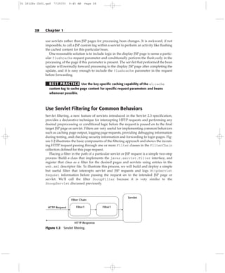 use servlets rather than JSP pages for processing bean changes. It is awkward, if not
impossible, to call a JSP custom tag within a servlet to perform an activity like flushing
the cached content for this particular bean.
One reasonable solution is to include logic in the display JSP page to sense a partic-
ular flushcache request parameter and conditionally perform the flush early in the
processing of the page if this parameter is present. The servlet that performed the bean
update will normally forward processing to the display JSP page after completing the
update, and it is easy enough to include the flushcache parameter in the request
before forwarding.
BEST PRACTICE Use the key-specific caching capability of the wl:cache
custom tag to cache page content for specific request parameters and beans
whenever possible.
Use Servlet Filtering for Common Behaviors
Servlet filtering, a new feature of servlets introduced in the Servlet 2.3 specification,
provides a declarative technique for intercepting HTTP requests and performing any
desired preprocessing or conditional logic before the request is passed on to the final
target JSP page or servlet. Filters are very useful for implementing common behaviors
such as caching page output, logging page requests, providing debugging information
during testing, and checking security information and forwarding to login pages. Fig-
ure 1.2 illustrates the basic components of the filtering approach and shows the incom-
ing HTTP request passing through one or more Filter classes in the FilterChain
collection defined for this page request.
Placing a filter in the path of a particular servlet or JSP request is a simple two-step
process: Build a class that implements the javax.servlet.Filter interface, and
register that class as a filter for the desired pages and servlets using entries in the
web.xml descriptor file. To illustrate this process, we will build and deploy a simple
but useful filter that intercepts servlet and JSP requests and logs HttpServlet
Request information before passing the request on to the intended JSP page or
servlet. We’ll call the filter SnoopFilter because it is very similar to the
SnoopServlet discussed previously.
Figure 1.2 Servlet filtering.
HTTP Request
HTTP Response
Filter1
Filter Chain
Filter1
Servlet
28 Chapter 1
01 28128x Ch01.qxd 7/29/03 8:45 AM Page 28
 