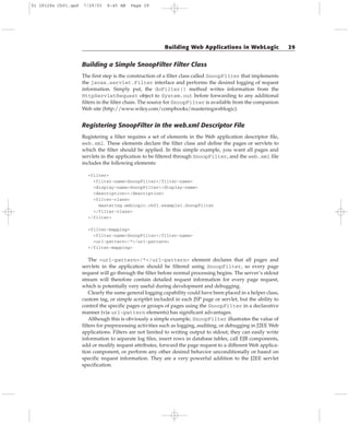 Building a Simple SnoopFilter Filter Class
The first step is the construction of a filter class called SnoopFilter that implements
the javax.servlet.Filter interface and performs the desired logging of request
information. Simply put, the doFilter() method writes information from the
HttpServletRequest object to System.out before forwarding to any additional
filters in the filter chain. The source for SnoopFilter is available from the companion
Web site (http://www.wiley.com/compbooks/masteringweblogic).
Registering SnoopFilter in the web.xml Descriptor File
Registering a filter requires a set of elements in the Web application descriptor file,
web.xml. These elements declare the filter class and define the pages or servlets to
which the filter should be applied. In this simple example, you want all pages and
servlets in the application to be filtered through SnoopFilter, and the web.xml file
includes the following elements:
<filter>
<filter-name>SnoopFilter</filter-name>
<display-name>SnoopFilter</display-name>
<description></description>
<filter-class>
mastering.weblogic.ch01.example1.SnoopFilter
</filter-class>
</filter>
<filter-mapping>
<filter-name>SnoopFilter</filter-name>
<url-pattern>/*</url-pattern>
</filter-mapping>
The <url-pattern>/*</url-pattern> element declares that all pages and
servlets in the application should be filtered using SnoopFilter, so every page
request will go through the filter before normal processing begins. The server’s stdout
stream will therefore contain detailed request information for every page request,
which is potentially very useful during development and debugging.
Clearly the same general logging capability could have been placed in a helper class,
custom tag, or simple scriptlet included in each JSP page or servlet, but the ability to
control the specific pages or groups of pages using the SnoopFilter in a declarative
manner (via url-pattern elements) has significant advantages.
Although this is obviously a simple example, SnoopFilter illustrates the value of
filters for preprocessing activities such as logging, auditing, or debugging in J2EE Web
applications. Filters are not limited to writing output to stdout; they can easily write
information to separate log files, insert rows in database tables, call EJB components,
add or modify request attributes, forward the page request to a different Web applica-
tion component, or perform any other desired behavior unconditionally or based on
specific request information. They are a very powerful addition to the J2EE servlet
specification.
Building Web Applications in WebLogic 29
01 28128x Ch01.qxd 7/29/03 8:45 AM Page 29
 