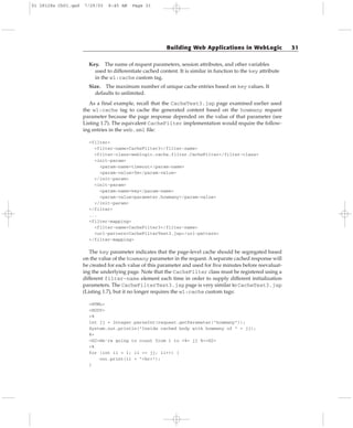 Key. The name of request parameters, session attributes, and other variables
used to differentiate cached content. It is similar in function to the key attribute
in the wl:cache custom tag.
Size. The maximum number of unique cache entries based on key values. It
defaults to unlimited.
As a final example, recall that the CacheTest3.jsp page examined earlier used
the wl:cache tag to cache the generated content based on the howmany request
parameter because the page response depended on the value of that parameter (see
Listing 1.7). The equivalent CacheFilter implementation would require the follow-
ing entries in the web.xml file:
<filter>
<filter-name>CacheFilter3</filter-name>
<filter-class>weblogic.cache.filter.CacheFilter</filter-class>
<init-param>
<param-name>timeout</param-name>
<param-value>5m</param-value>
</init-param>
<init-param>
<param-name>key</param-name>
<param-value>parameter.howmany</param-value>
</init-param>
</filter>
...
<filter-mapping>
<filter-name>CacheFilter3</filter-name>
<url-pattern>CacheFilterTest3.jsp</url-pattern>
</filter-mapping>
The key parameter indicates that the page-level cache should be segregated based
on the value of the howmany parameter in the request. A separate cached response will
be created for each value of this parameter and used for five minutes before reevaluat-
ing the underlying page. Note that the CacheFilter class must be registered using a
different filter-name element each time in order to supply different initialization
parameters. The CacheFilterTest3.jsp page is very similar to CacheTest3.jsp
(Listing 1.7), but it no longer requires the wl:cache custom tags:
<HTML>
<BODY>
<%
int jj = Integer.parseInt(request.getParameter(“howmany”));
System.out.println(“Inside cached body with howmany of “ + jj);
%>
<H2>We’re going to count from 1 to <%= jj %><H2>
<%
for (int ii = 1; ii <= jj; ii++) {
out.print(ii + “<br>”);
}
Building Web Applications in WebLogic 31
01 28128x Ch01.qxd 7/29/03 8:45 AM Page 31
 