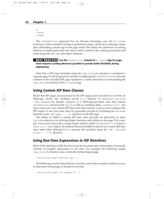 %>
</BODY>
</HTML>
The CacheFilter approach has an obvious advantage over the wl:cache
technique in this example: Caching is performed using a declarative technique rather
than embedding custom tags in the page itself. This defers the definition of caching
behavior to deployment time and allows easier control of the caching parameters and
scope using the web.xml descriptor elements.
BEST PRACTICE Use the CacheFilter instead of wl:cache tags for page-
level response caching whenever possible to provide better flexibility during
deployment.
Note that a JSP page included using the jsp:include element is considered a
separate page for the purposes of caching. Configuring the CacheFilter to cache the
contents of the included JSP page represents a viable alternative to surrounding the
jsp:include element with wl:cache tags.
Using Custom JSP Base Classes
Recall that JSP pages are processed by the JSP engine and converted to a servlet. In
WebLogic Server, the resulting servlet is a subclass of weblogic.servlet
.jsp.JspBase by default. JspBase is a WebLogic-provided class that extends
HttpServlet and forwards service calls to a method called _jspService(). You
may create your own custom JSP base class that extends JspBase and configure the
JSP engine to use your base class for generated servlets by including the extends
attribute in the <%@ page ... %> directive on the JSP page.
The ability to define a custom JSP base class provides an alternative to static
include directives for defining helper functions and utilities in the page. For exam-
ple, if you want to provide a simple helper method called formatDate() to format a
java.util.Date object, the method should probably be placed in a custom JSP base
class rather than defining it in a separate file included using the <%@ include
file=”...” %> directive.
Using Run-Time Expressions in JSP Directives
Most of the attributes in JSP directives may be set using static information or using the
contents of scriptlet expressions at run time. For example, the following simple
jsp:include directive uses a statically defined target page:
<jsp:include page=”welcome.jsp” />
The following version of the directive uses the value of the scriptlet variable mypage
to determine which page to include at run time:
<jsp:include page=”<%= mypage %>” />
32 Chapter 1
01 28128x Ch01.qxd 7/29/03 8:45 AM Page 32
 