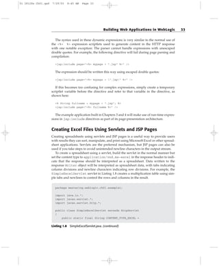 The syntax used in these dynamic expressions is very similar to the normal use of
the <%= %> expression scriptlets used to generate content in the HTTP response
with one notable exception: The parser cannot handle expressions with unescaped
double quotes. For example, the following directive will fail during page parsing and
compilation:
<jsp:include page=”<%= mypage + “.jsp” %>” />
The expression should be written this way using escaped double quotes:
<jsp:include page=”<%= mypage + ”.jsp” %>” />
If this becomes too confusing for complex expressions, simply create a temporary
scriptlet variable before the directive and refer to that variable in the directive, as
shown here:
<% String fullname = mypage + “.jsp”; %>
<jsp:include page=”<%= fullname %>” />
The example application built in Chapters 3 and 4 will make use of run-time expres-
sions in jsp:include directives as part of its page-presentation architecture.
Creating Excel Files Using Servlets and JSP Pages
Creating spreadsheets using servlets and JSP pages is a useful way to provide users
with results they can sort, manipulate, and print using Microsoft Excel or other spread-
sheet applications. Servlets are the preferred mechanism, but JSP pages can also be
used if you take steps to avoid unintended newline characters in the output stream.
To create a spreadsheet using a servlet, build the servlet in the normal manner but
set the content type to application/vnd.ms-excel in the response header to indi-
cate that the response should be interpreted as a spreadsheet. Data written to the
response Writer object will be interpreted as spreadsheet data, with tabs indicating
column divisions and newline characters indicating row divisions. For example, the
SimpleExcelServlet servlet in Listing 1.8 creates a multiplication table using sim-
ple tabs and newlines to control the rows and columns in the result.
package mastering.weblogic.ch01.example1;
import java.io.*;
import javax.servlet.*;
import javax.servlet.http.*;
public class SimpleExcelServlet extends HttpServlet
{
public static final String CONTENT_TYPE_EXCEL =
Listing 1.8 SimpleExcelServlet.java. (continued)
Building Web Applications in WebLogic 33
01 28128x Ch01.qxd 7/29/03 8:45 AM Page 33
 