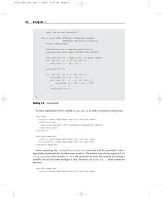 “application/vnd.ms-excel”;
public void doGet(HttpServletRequest request,
HttpServletResponse response)
throws IOException
{
PrintWriter out = response.getWriter();
response.setContentType(CONTENT_TYPE_EXCEL);
out.print(“t”); // empty cell in upper corner
for (int jj = 1; jj <= 10; jj++) {
out.print(“” + jj + “t”);
}
out.print(“n”);
for (int ii = 1; ii <= 10; ii++) {
out.print(“” + ii + “t”);
for (int jj = 1; jj <= 10; jj++) {
out.print(“” + (ii * jj) + “t”);
}
out.print(“n”);
}
}
}
Listing 1.8 (continued)
Normal registration of this servlet in web.xml is all that is required in most cases:
<servlet>
<servlet-name>SimpleExcelServlet</servlet-name>
<servlet-class>
mastering.weblogic.ch01.example1.SimpleExcelServlet
</servlet-class>
</servlet>
<servlet-mapping>
<servlet-name>SimpleExcelServlet</servlet-name>
<url-pattern>/SimpleExcelServlet</url-pattern>
</servlet-mapping>
Users accessing the /SimpleExcelServlet location will be presented with a
spreadsheet embedded in their browser window. The servlet may also be registered for
a url-pattern that includes a .xls file extension to assist the user by providing a
suitable default file name and type if they choose to use Save As... from within the
browser:
<servlet-mapping>
<servlet-name>SimpleExcelServlet</servlet-name>
34 Chapter 1
01 28128x Ch01.qxd 7/29/03 8:45 AM Page 34
 