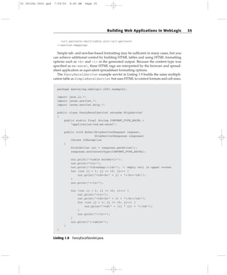 <url-pattern>/multitable.xls</url-pattern>
</servlet-mapping>
Simple tab- and newline-based formatting may be sufficient in many cases, but you
can achieve additional control by building HTML tables and using HTML formatting
options such as <b> and <i> in the generated output. Because the content type was
specified as ms-excel, these HTML tags are interpreted by the browser and spread-
sheet application as equivalent spreadsheet formatting options.
The FancyExcelServlet example servlet in Listing 1.9 builds the same multipli-
cation table as SimpleExcelServlet but uses HTML to control formats and cell sizes.
package mastering.weblogic.ch01.example1;
import java.io.*;
import javax.servlet.*;
import javax.servlet.http.*;
public class FancyExcelServlet extends HttpServlet
{
public static final String CONTENT_TYPE_EXCEL =
“application/vnd.ms-excel”;
public void doGet(HttpServletRequest request,
HttpServletResponse response)
throws IOException
{
PrintWriter out = response.getWriter();
response.setContentType(CONTENT_TYPE_EXCEL);
out.print(“<table border=1>”);
out.print(“<tr>”);
out.print(“<td>&nbsp;</td>”); // empty cell in upper corner
for (int jj = 1; jj <= 10; jj++) {
out.print(“<td><b>” + jj + “</b></td>”);
}
out.print(“</tr>”);
for (int ii = 1; ii <= 10; ii++) {
out.print(“<tr>”);
out.print(“<td><b>” + ii + “</b></td>”);
for (int jj = 1; jj <= 10; jj++) {
out.print(“<td>” + (ii * jj) + “</td>”);
}
out.print(“</tr>”);
}
out.print(“</table>”);
}
}
Listing 1.9 FancyExcelServlet.java.
Building Web Applications in WebLogic 35
01 28128x Ch01.qxd 7/29/03 8:45 AM Page 35
 